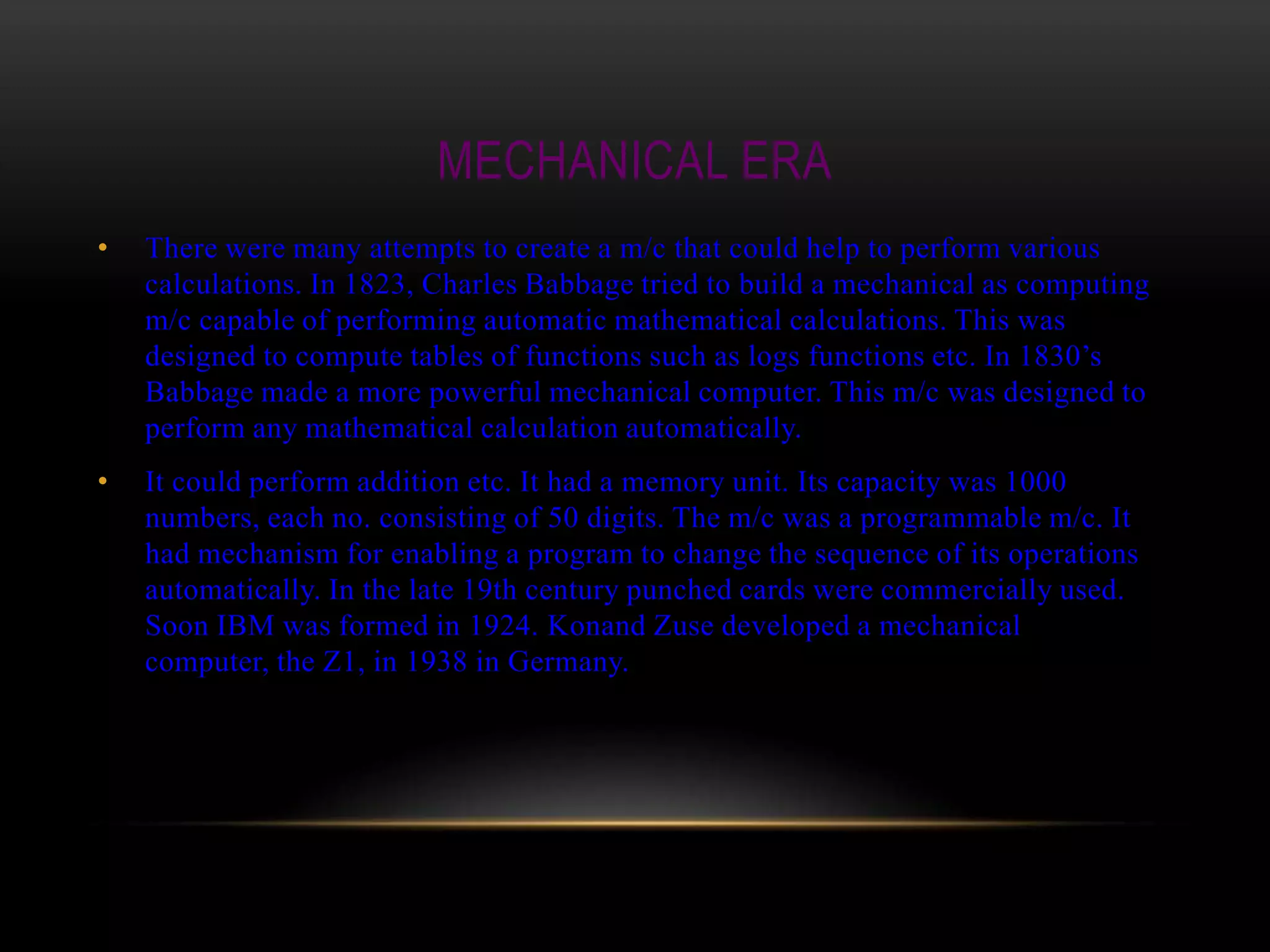 MECHANICAL ERA
•   There were many attempts to create a m/c that could help to perform various
    calculations. In 1823, Charles Babbage tried to build a mechanical as computing
    m/c capable of performing automatic mathematical calculations. This was
    designed to compute tables of functions such as logs functions etc. In 1830’s
    Babbage made a more powerful mechanical computer. This m/c was designed to
    perform any mathematical calculation automatically.
•   It could perform addition etc. It had a memory unit. Its capacity was 1000
    numbers, each no. consisting of 50 digits. The m/c was a programmable m/c. It
    had mechanism for enabling a program to change the sequence of its operations
    automatically. In the late 19th century punched cards were commercially used.
    Soon IBM was formed in 1924. Konand Zuse developed a mechanical
    computer, the Z1, in 1938 in Germany.
 