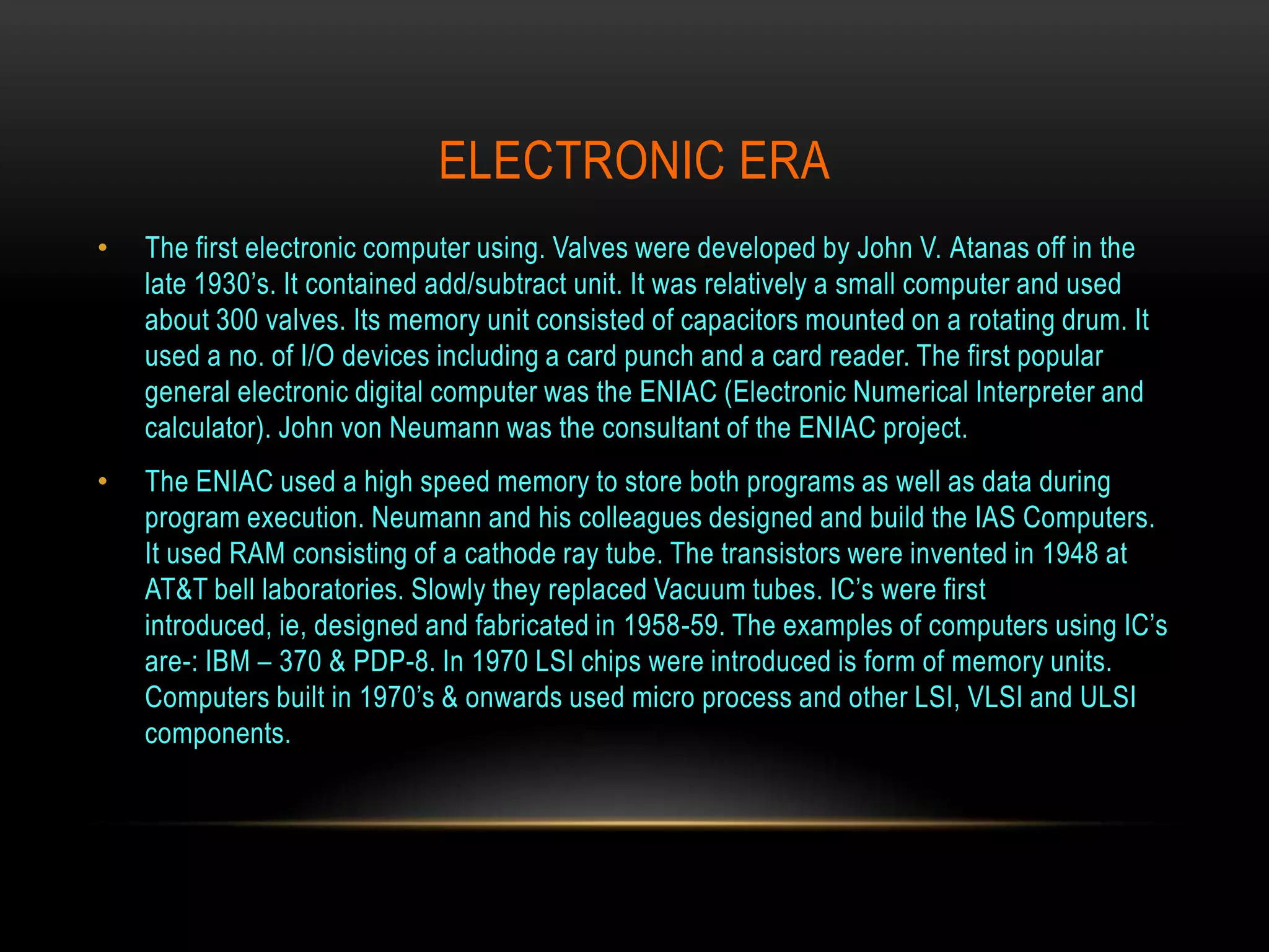 ELECTRONIC ERA
•   The first electronic computer using. Valves were developed by John V. Atanas off in the
    late 1930’s. It contained add/subtract unit. It was relatively a small computer and used
    about 300 valves. Its memory unit consisted of capacitors mounted on a rotating drum. It
    used a no. of I/O devices including a card punch and a card reader. The first popular
    general electronic digital computer was the ENIAC (Electronic Numerical Interpreter and
    calculator). John von Neumann was the consultant of the ENIAC project.
•   The ENIAC used a high speed memory to store both programs as well as data during
    program execution. Neumann and his colleagues designed and build the IAS Computers.
    It used RAM consisting of a cathode ray tube. The transistors were invented in 1948 at
    AT&T bell laboratories. Slowly they replaced Vacuum tubes. IC’s were first
    introduced, ie, designed and fabricated in 1958-59. The examples of computers using IC’s
    are-: IBM – 370 & PDP-8. In 1970 LSI chips were introduced is form of memory units.
    Computers built in 1970’s & onwards used micro process and other LSI, VLSI and ULSI
    components.
 