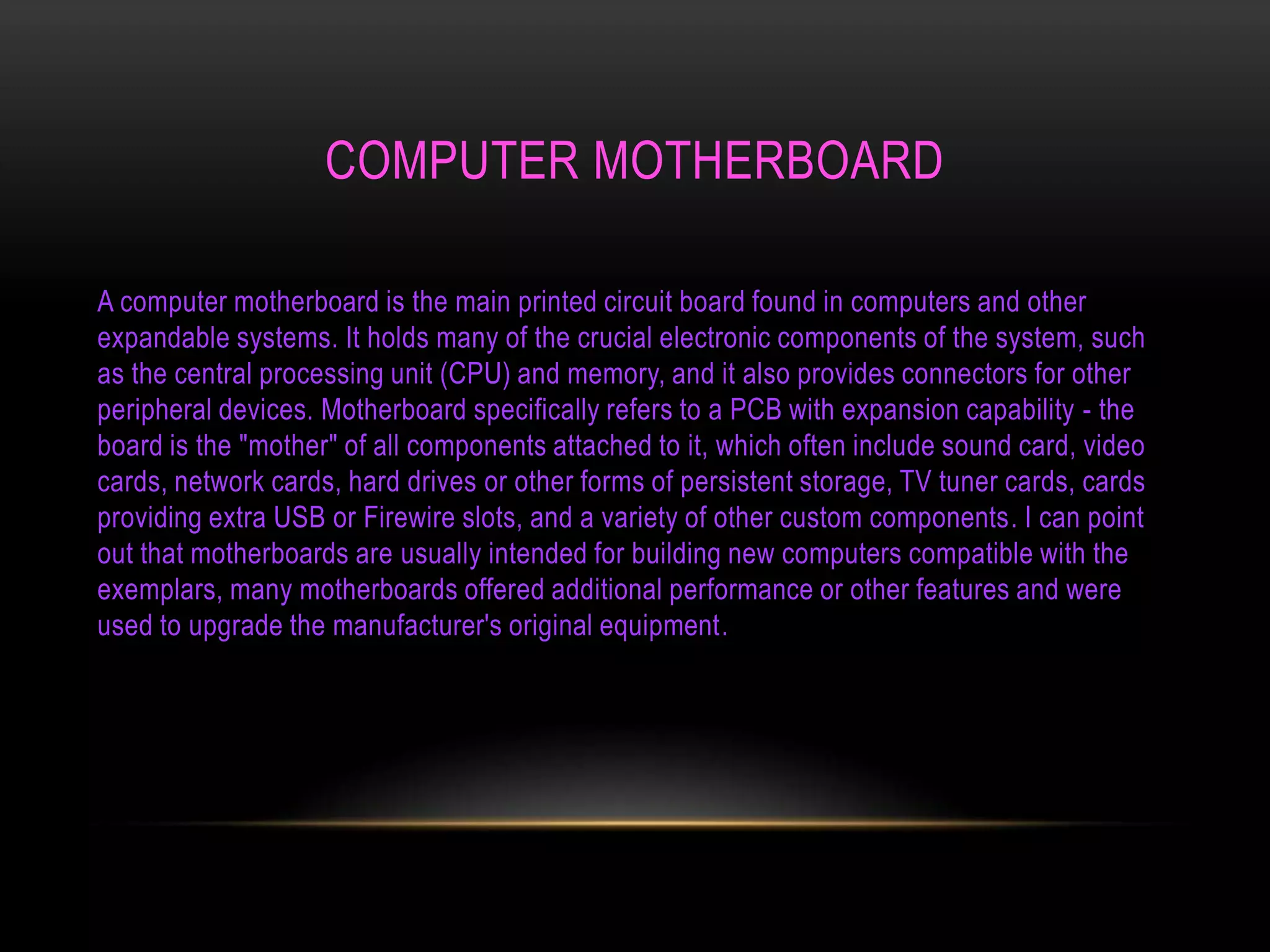 COMPUTER MOTHERBOARD

A computer motherboard is the main printed circuit board found in computers and other
expandable systems. It holds many of the crucial electronic components of the system, such
as the central processing unit (CPU) and memory, and it also provides connectors for other
peripheral devices. Motherboard specifically refers to a PCB with expansion capability - the
board is the "mother" of all components attached to it, which often include sound card, video
cards, network cards, hard drives or other forms of persistent storage, TV tuner cards, cards
providing extra USB or Firewire slots, and a variety of other custom components. I can point
out that motherboards are usually intended for building new computers compatible with the
exemplars, many motherboards offered additional performance or other features and were
used to upgrade the manufacturer's original equipment.
 