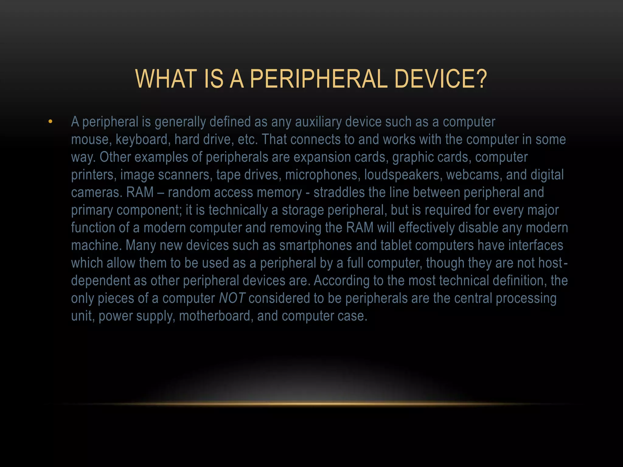 WHAT IS A PERIPHERAL DEVICE?
•   A peripheral is generally defined as any auxiliary device such as a computer
    mouse, keyboard, hard drive, etc. That connects to and works with the computer in some
    way. Other examples of peripherals are expansion cards, graphic cards, computer
    printers, image scanners, tape drives, microphones, loudspeakers, webcams, and digital
    cameras. RAM – random access memory - straddles the line between peripheral and
    primary component; it is technically a storage peripheral, but is required for every major
    function of a modern computer and removing the RAM will effectively disable any modern
    machine. Many new devices such as smartphones and tablet computers have interfaces
    which allow them to be used as a peripheral by a full computer, though they are not host -
    dependent as other peripheral devices are. According to the most technical definition, the
    only pieces of a computer NOT considered to be peripherals are the central processing
    unit, power supply, motherboard, and computer case.
 
