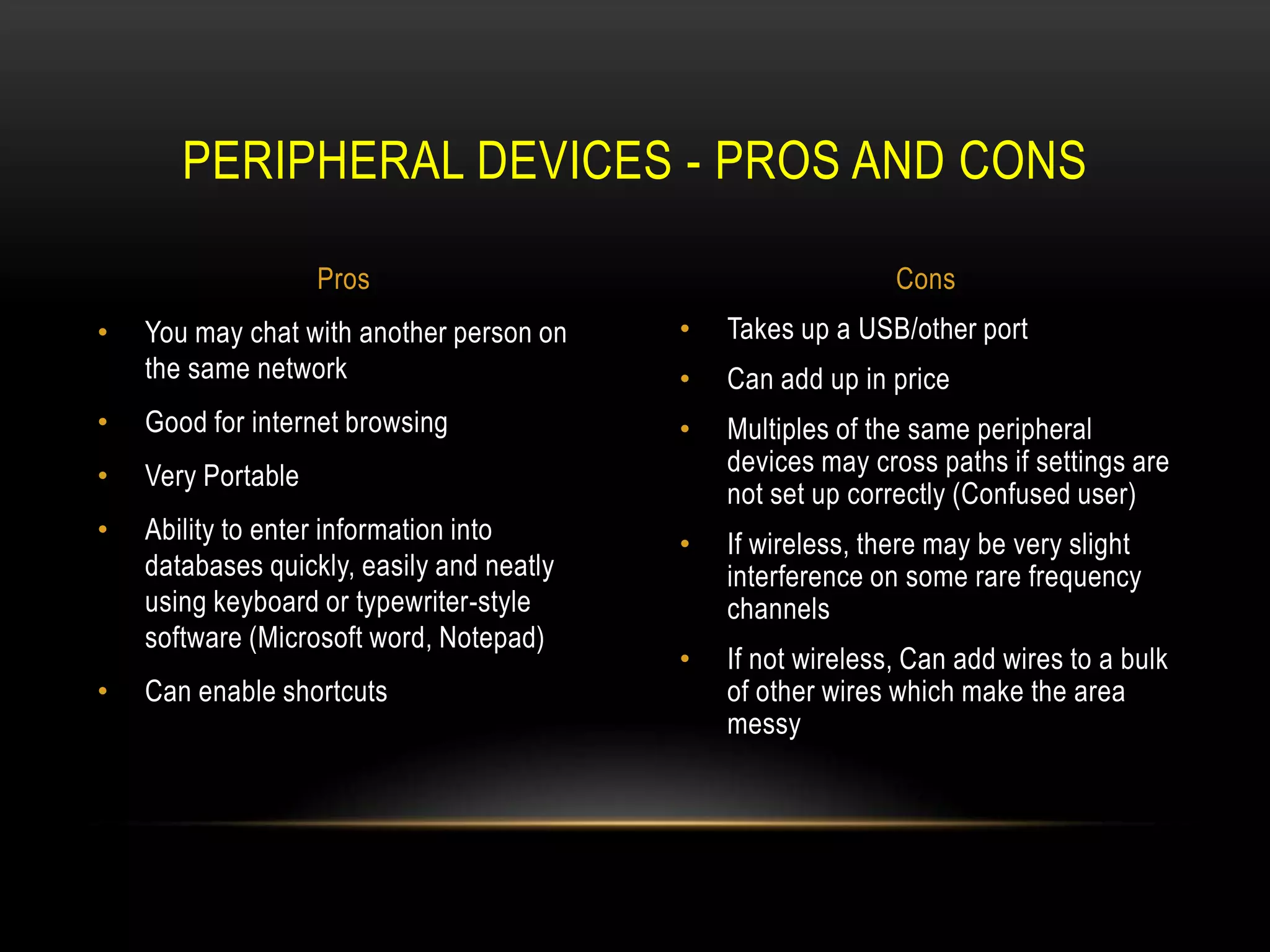 PERIPHERAL DEVICES - PROS AND CONS

                    Pros                                      Cons
•   You may chat with another person on    •   Takes up a USB/other port
    the same network                       •   Can add up in price
•   Good for internet browsing             •   Multiples of the same peripheral
•   Very Portable                              devices may cross paths if settings are
                                               not set up correctly (Confused user)
•   Ability to enter information into      •   If wireless, there may be very slight
    databases quickly, easily and neatly       interference on some rare frequency
    using keyboard or typewriter-style         channels
    software (Microsoft word, Notepad)
                                           •   If not wireless, Can add wires to a bulk
•   Can enable shortcuts                       of other wires which make the area
                                               messy
 