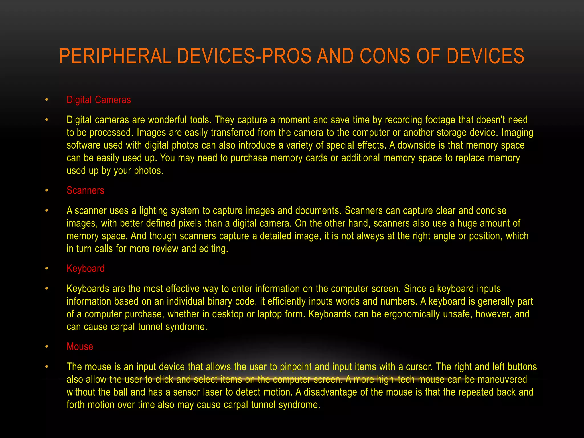 PERIPHERAL DEVICES-PROS AND CONS OF DEVICES
•   Digital Cameras
•   Digital cameras are wonderful tools. They capture a moment and save time by recording footage that doesn't need
    to be processed. Images are easily transferred from the camera to the computer or another storage device. Imaging
    software used with digital photos can also introduce a variety of special effects. A downside is that memory space
    can be easily used up. You may need to purchase memory cards or additional memory space to replace memory
    used up by your photos.
•   Scanners
•   A scanner uses a lighting system to capture images and documents. Scanners can capture clear and concise
    images, with better defined pixels than a digital camera. On the other hand, scanners also use a huge amount of
    memory space. And though scanners capture a detailed image, it is not always at the right angle or position, which
    in turn calls for more review and editing.
•   Keyboard
•   Keyboards are the most effective way to enter information on the computer screen. Since a keyboard inputs
    information based on an individual binary code, it efficiently inputs words and numbers. A keyboard is generally part
    of a computer purchase, whether in desktop or laptop form. Keyboards can be ergonomically unsafe, however, and
    can cause carpal tunnel syndrome.
•   Mouse
•   The mouse is an input device that allows the user to pinpoint and input items with a cursor. The right and left buttons
    also allow the user to click and select items on the computer screen. A more high -tech mouse can be maneuvered
    without the ball and has a sensor laser to detect motion. A disadvantage of the mouse is that the repeated back and
    forth motion over time also may cause carpal tunnel syndrome.
 