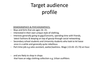 Target audience
                          profile

    DEMOGRAPHICS & PSYCHOGRAPHICS;
-   Boys and Girls that are ages 16- 21.
-   Interested in their own unique style of clothing.
-   Interests generally going to gigs/Concerts, spending time with friends,
    latest Fashions & keeping on top of gossip through social networking.
-   Secondary school students and University students who look to let loose
    once in a while and generally quite rebellious.
-   Part-time job e.g sales assistant, waitor/waitress. Wage ( £3.43- £5.73) an hour.


- and are likely to shop in shops
  that have an edgy clothing collection e.g, Urban outfitters
 