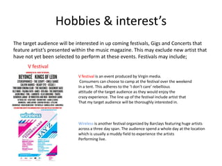 Hobbies & interest’s
The target audience will be interested in up coming festivals, Gigs and Concerts that
feature artist’s presented within the music magazine. This may exclude new artist that
have not yet been selected to perform at these events. Festivals may include;
      V festival
                            V festival is an event produced by Virgin media.
                             Consumers can choose to camp at the festival over the weekend
                            In a tent. This adheres to the ‘I don’t care’ rebellious
                            attitude of the target audience as they would enjoy the
                            crazy experience. The line up of the festival include artist that
                            That my target audience will be thoroughly interested in.



                            Wireless is another festival organized by Barclays featuring huge artists
                            across a three day span. The audience spend a whole day at the location
                            which is usually a muddy field to experience the artists
                            Performing live.
 