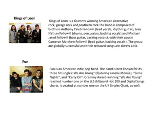 Kings of Leon
                 Kings of Leon is a Grammy winning American alternative
                rock, garage rock and southern rock.The band is composed of
                brothers Anthony Caleb Followill (lead vocals, rhythm guitar), Ivan
                Nathan Followill (drums, percussion, backing vocals) and Michael
                Jared Followill (bass guitar, backing vocals), with their cousin
                Cameron Matthew Followill (lead guitar, backing vocals). The group
                are globally successful and their released songs are always a hit.



     Fun
                Fun is an American indie pop band. The band is best known for its
                three hit singles: We Are Young" (featuring Janelle Monáe), "Some
                Nights", and "Carry On", Grammy Award-winning "We Are Young"
                reached number one on the U.S Billboard Hot 100 and Digital Songs
                charts. It peaked at number one on the UK Singles Chart, as well.
 