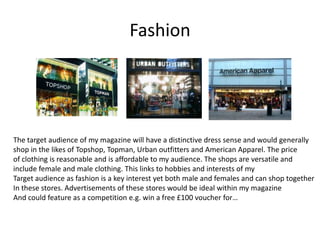 Fashion




The target audience of my magazine will have a distinctive dress sense and would generally
shop in the likes of Topshop, Topman, Urban outfitters and American Apparel. The price
of clothing is reasonable and is affordable to my audience. The shops are versatile and
include female and male clothing. This links to hobbies and interests of my
Target audience as fashion is a key interest yet both male and females and can shop together
In these stores. Advertisements of these stores would be ideal within my magazine
And could feature as a competition e.g. win a free £100 voucher for…
 
