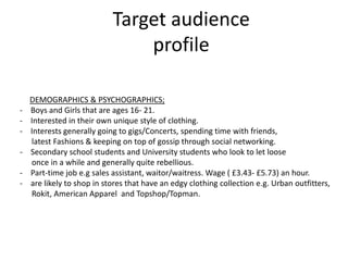 Target audience
                                profile

    DEMOGRAPHICS & PSYCHOGRAPHICS;
-   Boys and Girls that are ages 16- 21.
-   Interested in their own unique style of clothing.
-   Interests generally going to gigs/Concerts, spending time with friends,
    latest Fashions & keeping on top of gossip through social networking.
-   Secondary school students and University students who look to let loose
    once in a while and generally quite rebellious.
-   Part-time job e.g sales assistant, waitor/waitress. Wage ( £3.43- £5.73) an hour.
-   are likely to shop in stores that have an edgy clothing collection e.g. Urban outfitters,
    Rokit, American Apparel and Topshop/Topman.
 
