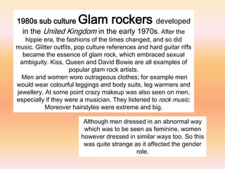 1980s sub culture       Glam rockers     developed
 in the United Kingdom in the early 1970s. After the
   hippie era, the fashions of the times changed, and so did
music. Glitter outfits, pop culture references and hard guitar riffs
  became the essence of glam rock, which embraced sexual
 ambiguity. Kiss, Queen and David Bowie are all examples of
                     popular glam rock artists.
  Men and women wore outrageous clothes; for example men
would wear colourful leggings and body suits, leg warmers and
jewellery. At some point crazy makeup was also seen on men,
especially if they were a musician. They listened to rock music.
           Moreover hairstyles were extreme and big.

                          Although men dressed in an abnormal way
                          which was to be seen as feminine, women
                         however dressed in similar ways too. So this
                          was quite strange as it affected the gender
                                             role.
 