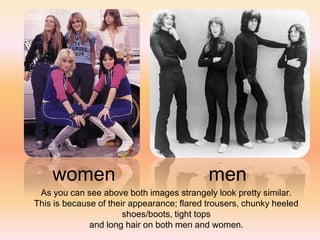 women                                   men
 As you can see above both images strangely look pretty similar.
This is because of their appearance; flared trousers, chunky heeled
                       shoes/boots, tight tops
              and long hair on both men and women.
 
