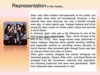 Representation in the media...
          Glam rock often implied homosexuality to the public, but
          most glam stars were not homosexual. However, a few
          claimed they were bisexual, but only a handful actually
          were gay, or were openly gay. Instead makeup and shiny
          jumpsuits were meant to create public notice and provide
          a shock factor.
          In America, glam rock was a big influence to one of the
          best known glam metal bands, ‘Kiss’, which formed at the
          end of the 1970s. ‘Kiss’ stage shows were performed in
          heavy makeup, featured some gender bending clothing,
          and especially worked on providing shows focused on
          horror themes. Kiss remained glam though focus was less
          on science fiction and more on horror.
          Other glam rockers dropped the sexual ambiguity but
          remained popular. Queen, Elton John, and David Bowie all
          emerged from the movement, retaining their popularity,
          but choosing costumes that were less genderless. Glam
          rock influenced later movements in rock.
 