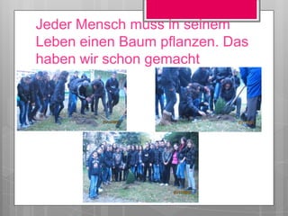 Jeder Mensch muss in seinem
Leben einen Baum pflanzen. Das
haben wir schon gemacht
 
