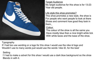 Target Audience
                                           My target audience for this shoe is for 13-23
                                           Year old people.

                                           Life style this shoe promotes?
                                           This shoe promotes a new style, the shoe is
                                           For people who want people to look at there
                                           Shoes and comment how good they look in
                                           them.
                                            Colour
                                            The colour of the shoe is all the same you
                                            Have mostly blue then a nice bright white tick
                                            With white laces and the base of the shoe.

Typography
If I had too use wording or a logo for this shoe I would use the nike id logo and
Wouldn’t use to many words just would use the words ‘nike iD, for the best’
Setting
f I had to make a advert for this shoe I would use a dark blue background so the shoe
Blends in with it.
 