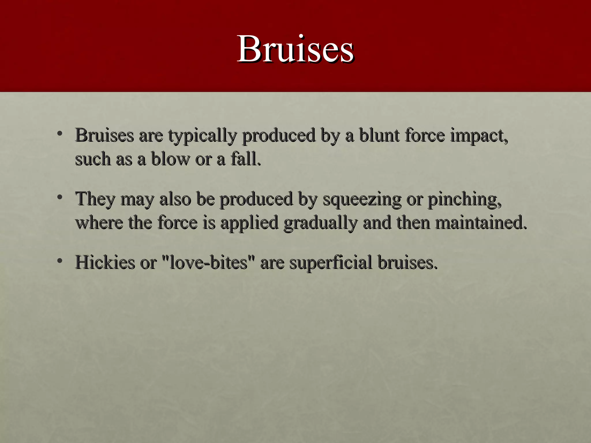 Bruises
• Bruises are typically produced by a blunt force impact,
  such as a blow or a fall.
• They may also be produced by squeezing or pinching,
  where the force is applied gradually and then maintained.
• Hickies or "love-bites" are superficial bruises.
 