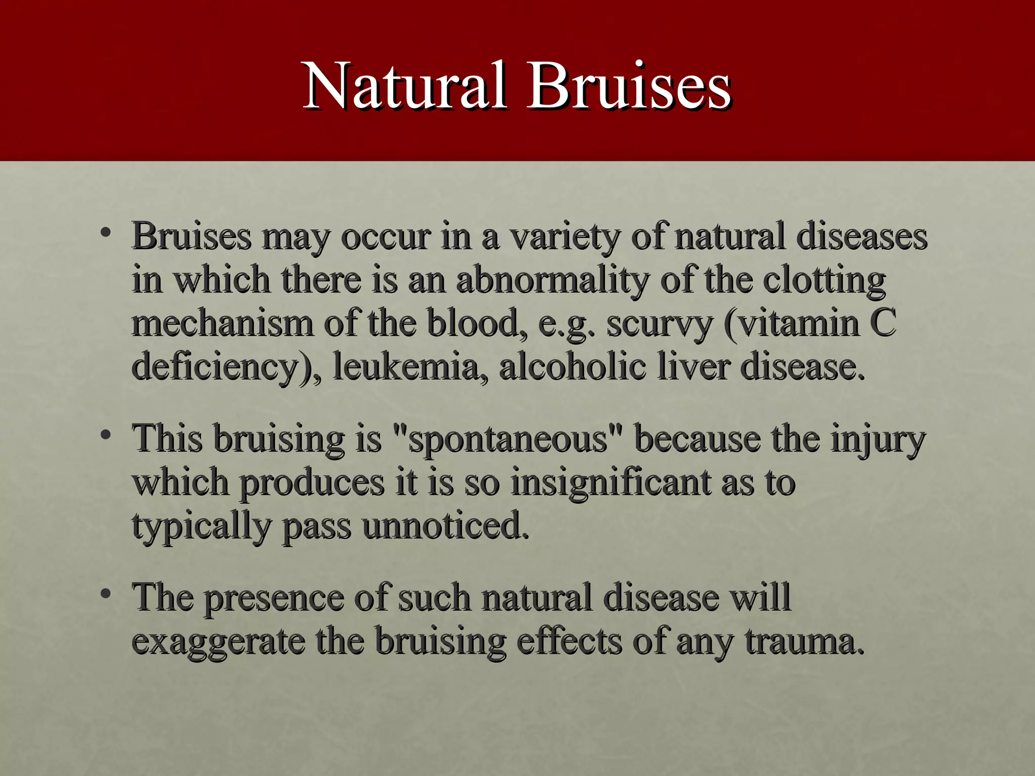 Natural Bruises
• Bruises may occur in a variety of natural diseases
  in which there is an abnormality of the clotting
  mechanism of the blood, e.g. scurvy (vitamin C
  deficiency), leukemia, alcoholic liver disease.
• This bruising is "spontaneous" because the injury
  which produces it is so insignificant as to
  typically pass unnoticed.
• The presence of such natural disease will
  exaggerate the bruising effects of any trauma.
 