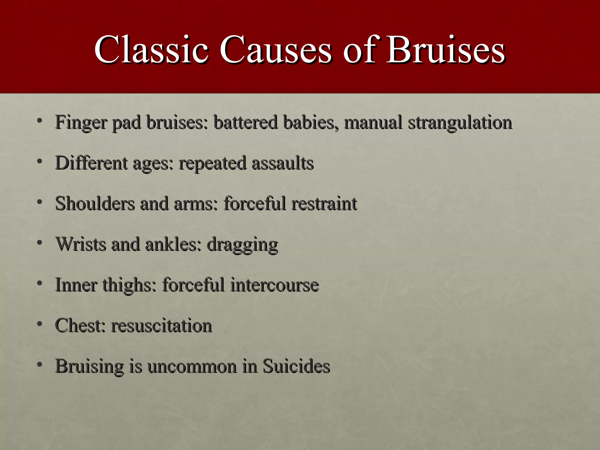 Classic Causes of Bruises
• Finger pad bruises: battered babies, manual strangulation

• Different ages: repeated assaults

• Shoulders and arms: forceful restraint

• Wrists and ankles: dragging

• Inner thighs: forceful intercourse

• Chest: resuscitation

• Bruising is uncommon in Suicides
 