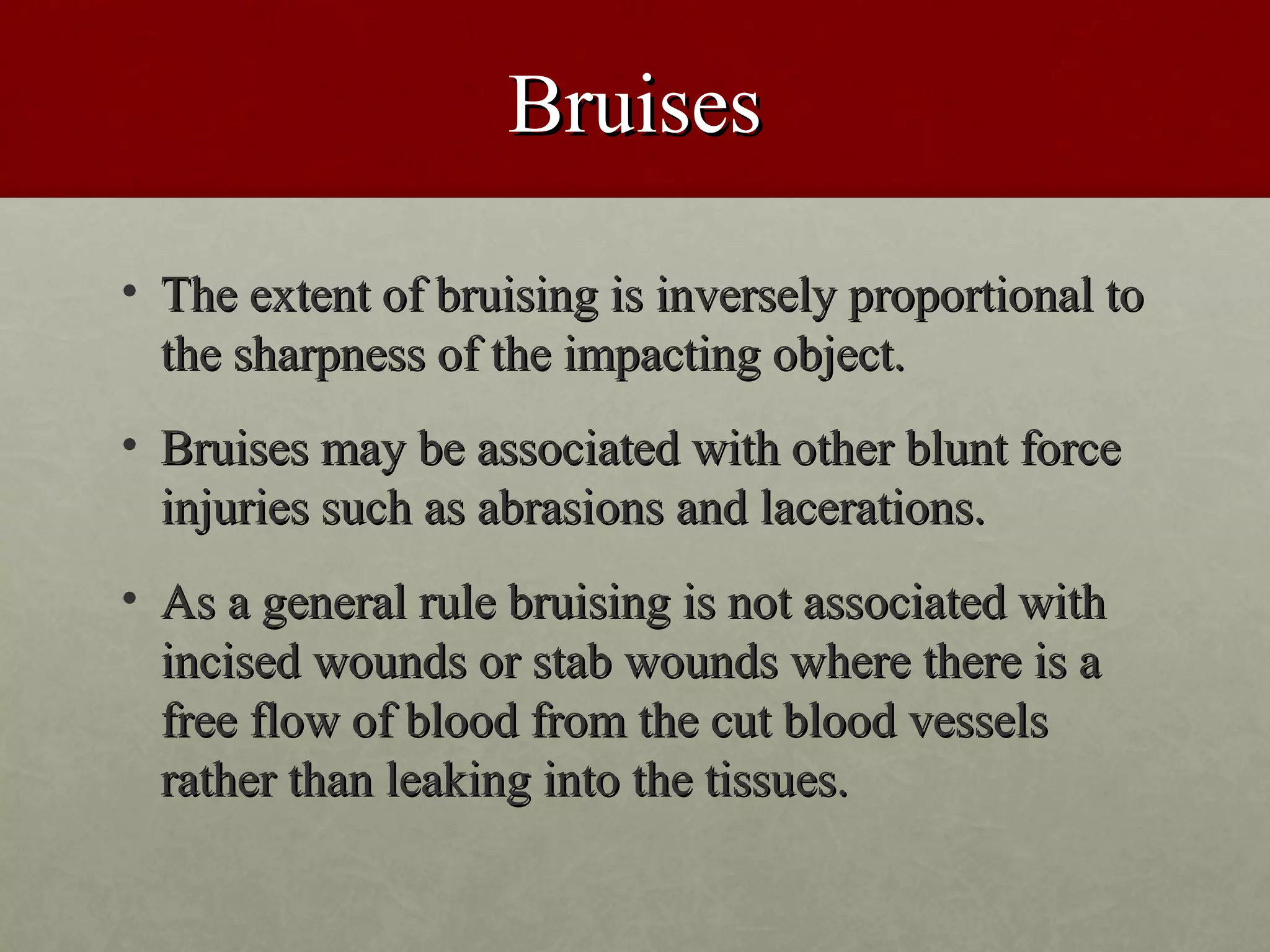 Bruises

• The extent of bruising is inversely proportional to
  the sharpness of the impacting object.
• Bruises may be associated with other blunt force
  injuries such as abrasions and lacerations.
• As a general rule bruising is not associated with
  incised wounds or stab wounds where there is a
  free flow of blood from the cut blood vessels
  rather than leaking into the tissues.
 