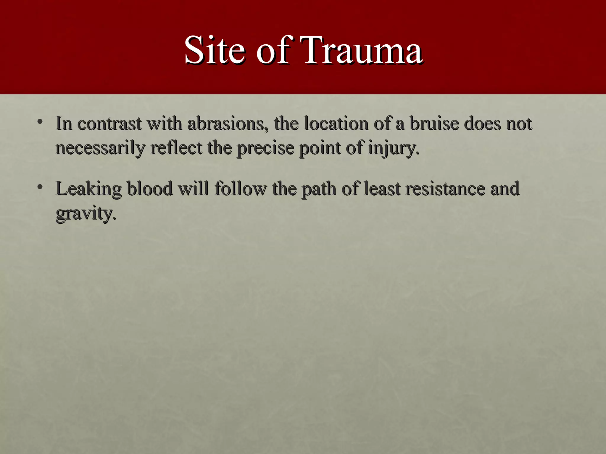 Site of Trauma
• In contrast with abrasions, the location of a bruise does not
  necessarily reflect the precise point of injury.
• Leaking blood will follow the path of least resistance and
  gravity.
 