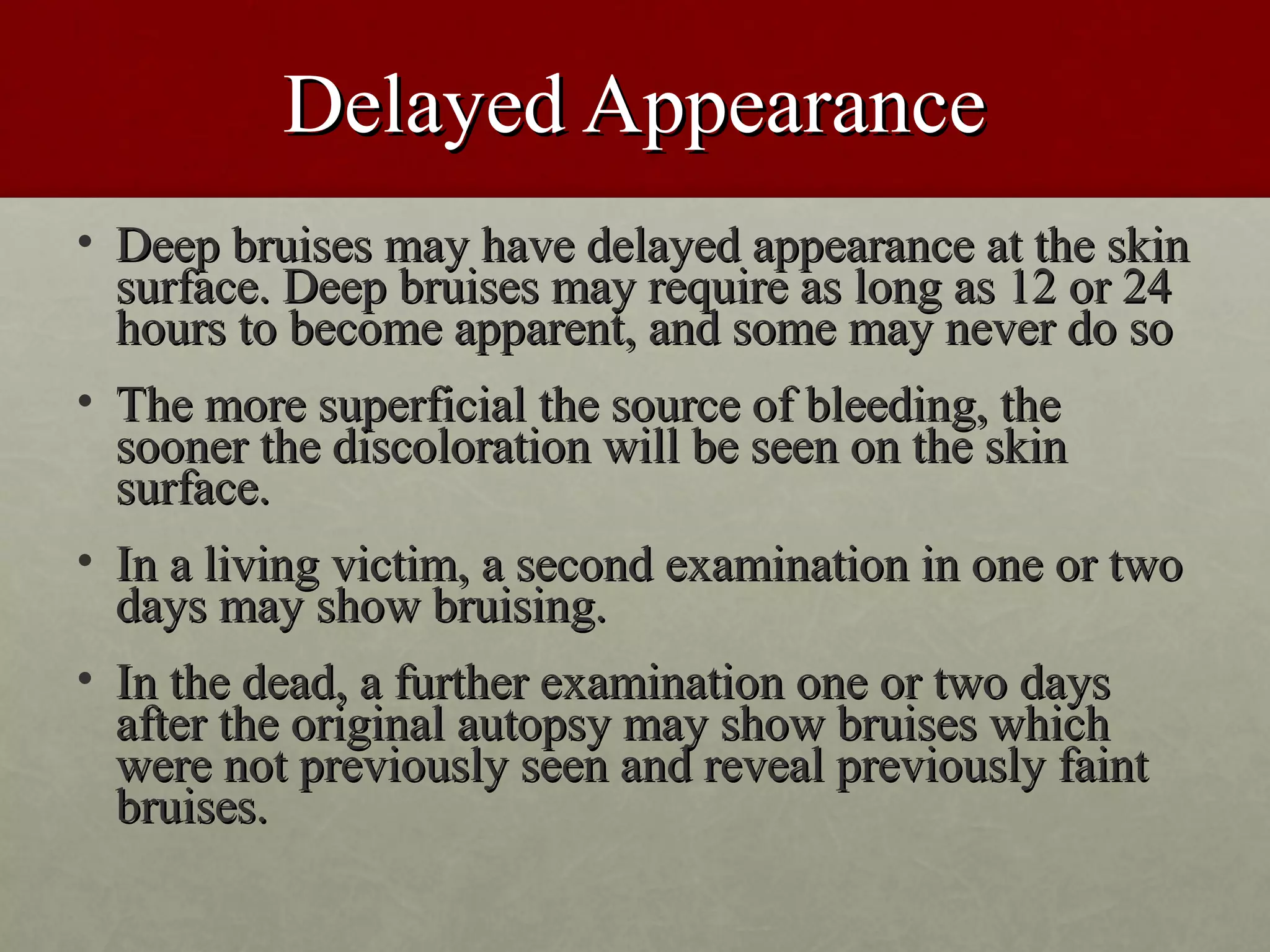 Delayed Appearance
• Deep bruises may have delayed appearance at the skin
  surface. Deep bruises may require as long as 12 or 24
  hours to become apparent, and some may never do so
• The more superficial the source of bleeding, the
  sooner the discoloration will be seen on the skin
  surface.
• In a living victim, a second examination in one or two
  days may show bruising.
• In the dead, a further examination one or two days
  after the original autopsy may show bruises which
  were not previously seen and reveal previously faint
  bruises.
 