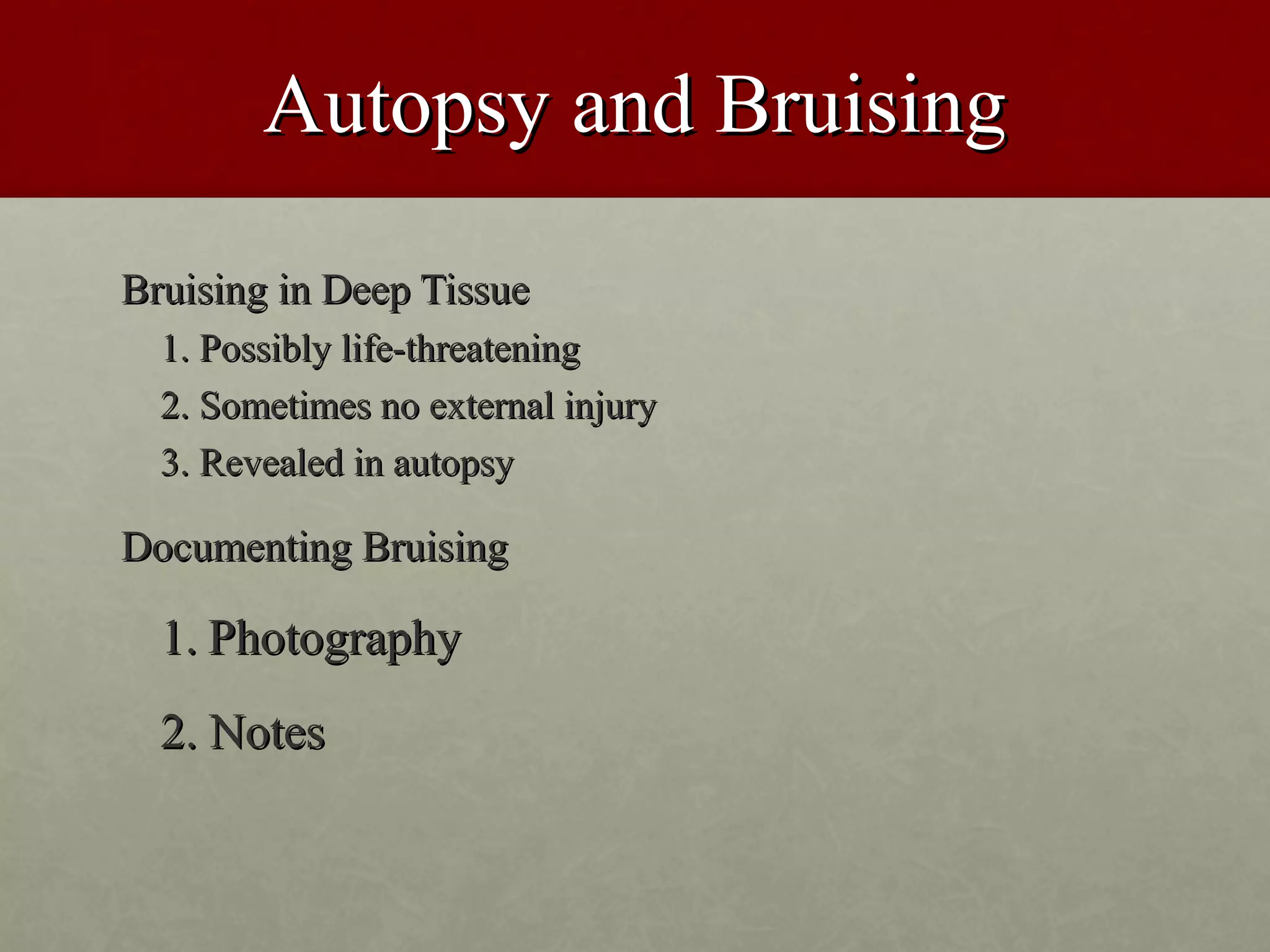 Autopsy and Bruising

Bruising in Deep Tissue
  1. Possibly life-threatening
  2. Sometimes no external injury
  3. Revealed in autopsy

Documenting Bruising

  1. Photography
  2. Notes
 