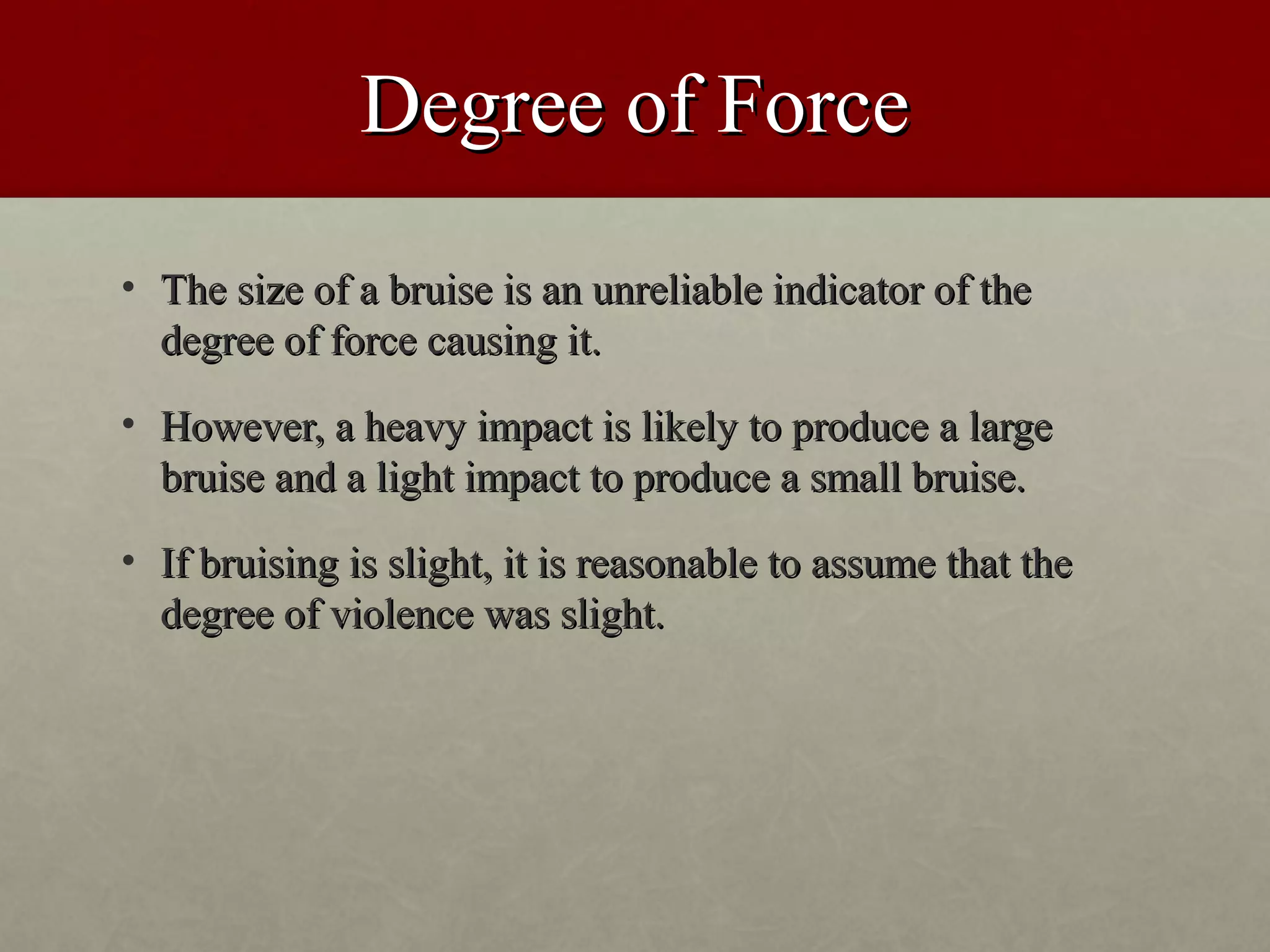 Degree of Force
• The size of a bruise is an unreliable indicator of the
  degree of force causing it.
• However, a heavy impact is likely to produce a large
  bruise and a light impact to produce a small bruise.
• If bruising is slight, it is reasonable to assume that the
  degree of violence was slight.
 