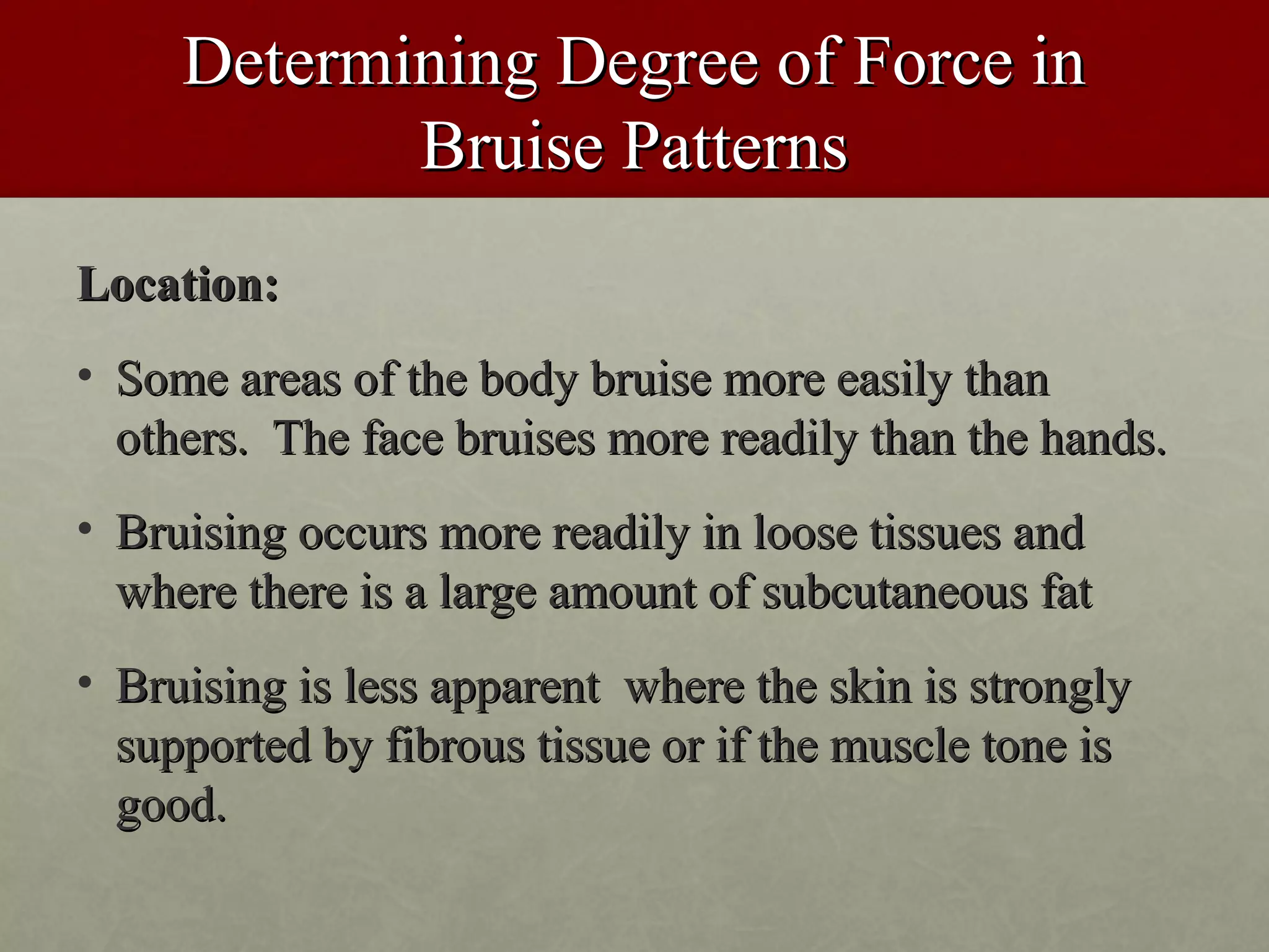 Determining Degree of Force in
            Bruise Patterns
Location:
• Some areas of the body bruise more easily than
  others. The face bruises more readily than the hands.
• Bruising occurs more readily in loose tissues and
  where there is a large amount of subcutaneous fat
• Bruising is less apparent where the skin is strongly
  supported by fibrous tissue or if the muscle tone is
  good.
 