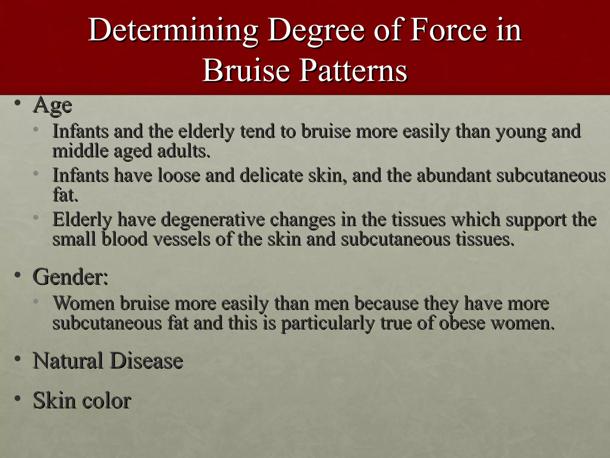 Determining Degree of Force in
               Bruise Patterns
• Age
 • Infants and the elderly tend to bruise more easily than young and
   middle aged adults.
 • Infants have loose and delicate skin, and the abundant subcutaneous
   fat.
 • Elderly have degenerative changes in the tissues which support the
   small blood vessels of the skin and subcutaneous tissues.
• Gender:
 • Women bruise more easily than men because they have more
   subcutaneous fat and this is particularly true of obese women.
• Natural Disease
• Skin color
 