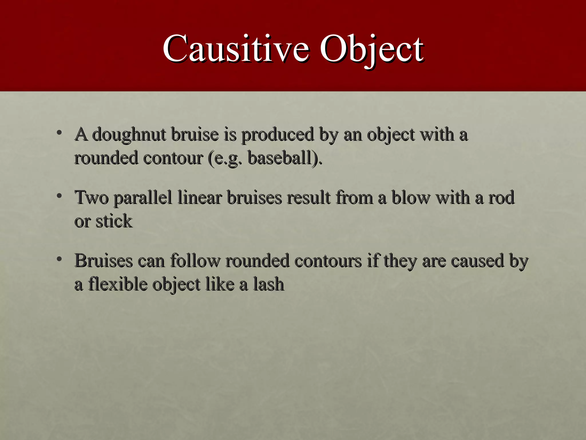Causitive Object
• A doughnut bruise is produced by an object with a
  rounded contour (e.g. baseball).
• Two parallel linear bruises result from a blow with a rod
  or stick
• Bruises can follow rounded contours if they are caused by
  a flexible object like a lash
 