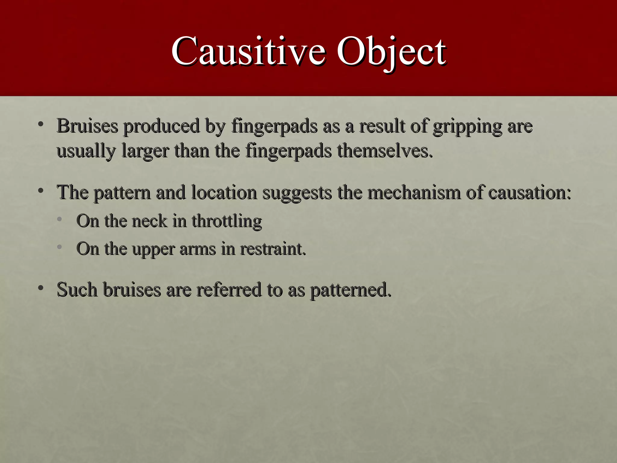 Causitive Object
• Bruises produced by fingerpads as a result of gripping are
  usually larger than the fingerpads themselves.
• The pattern and location suggests the mechanism of causation:
  • On the neck in throttling
  • On the upper arms in restraint.

• Such bruises are referred to as patterned.
 