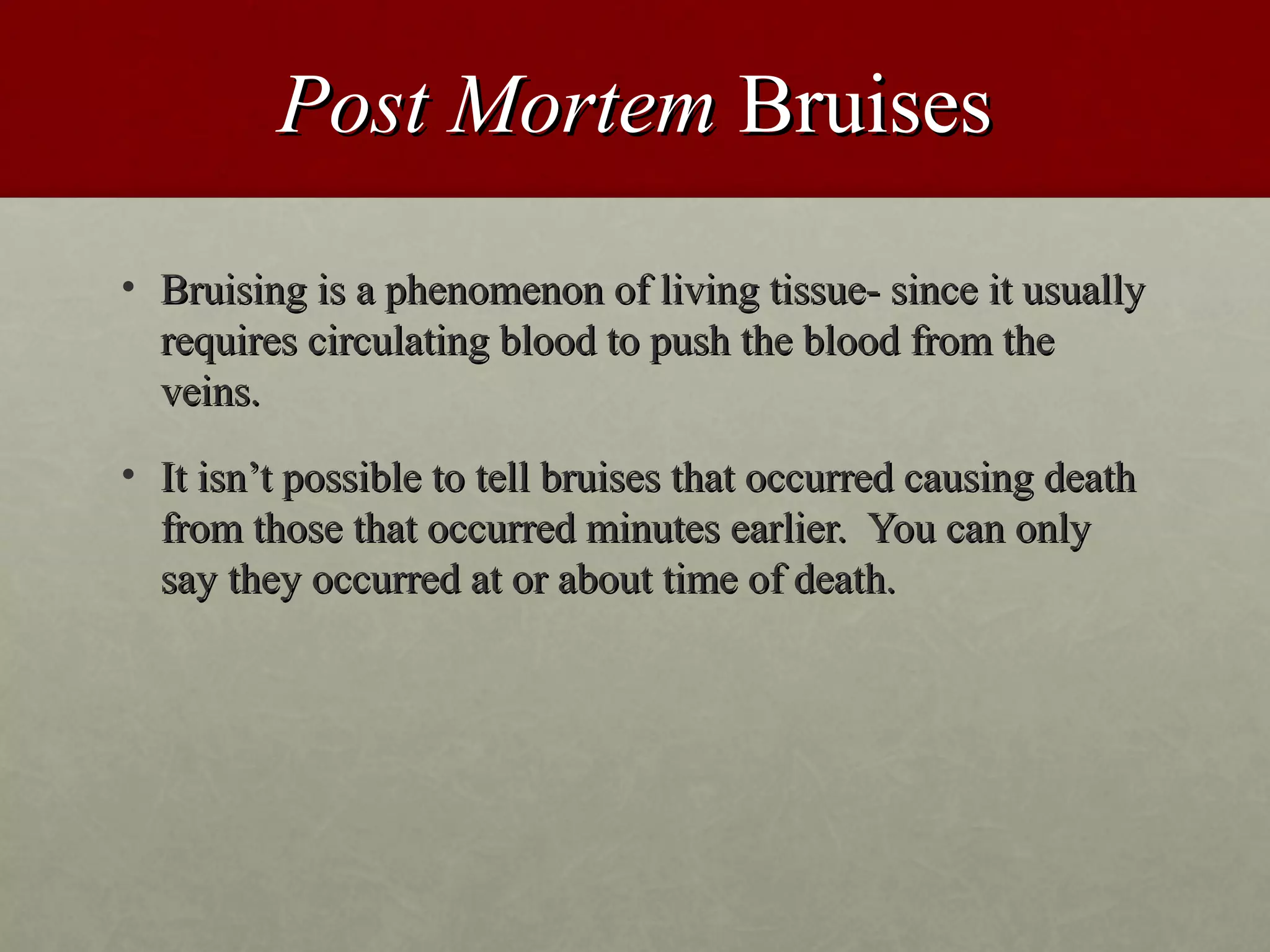 Post Mortem Bruises
• Bruising is a phenomenon of living tissue- since it usually
  requires circulating blood to push the blood from the
  veins.
• It isn’t possible to tell bruises that occurred causing death
  from those that occurred minutes earlier. You can only
  say they occurred at or about time of death.
 