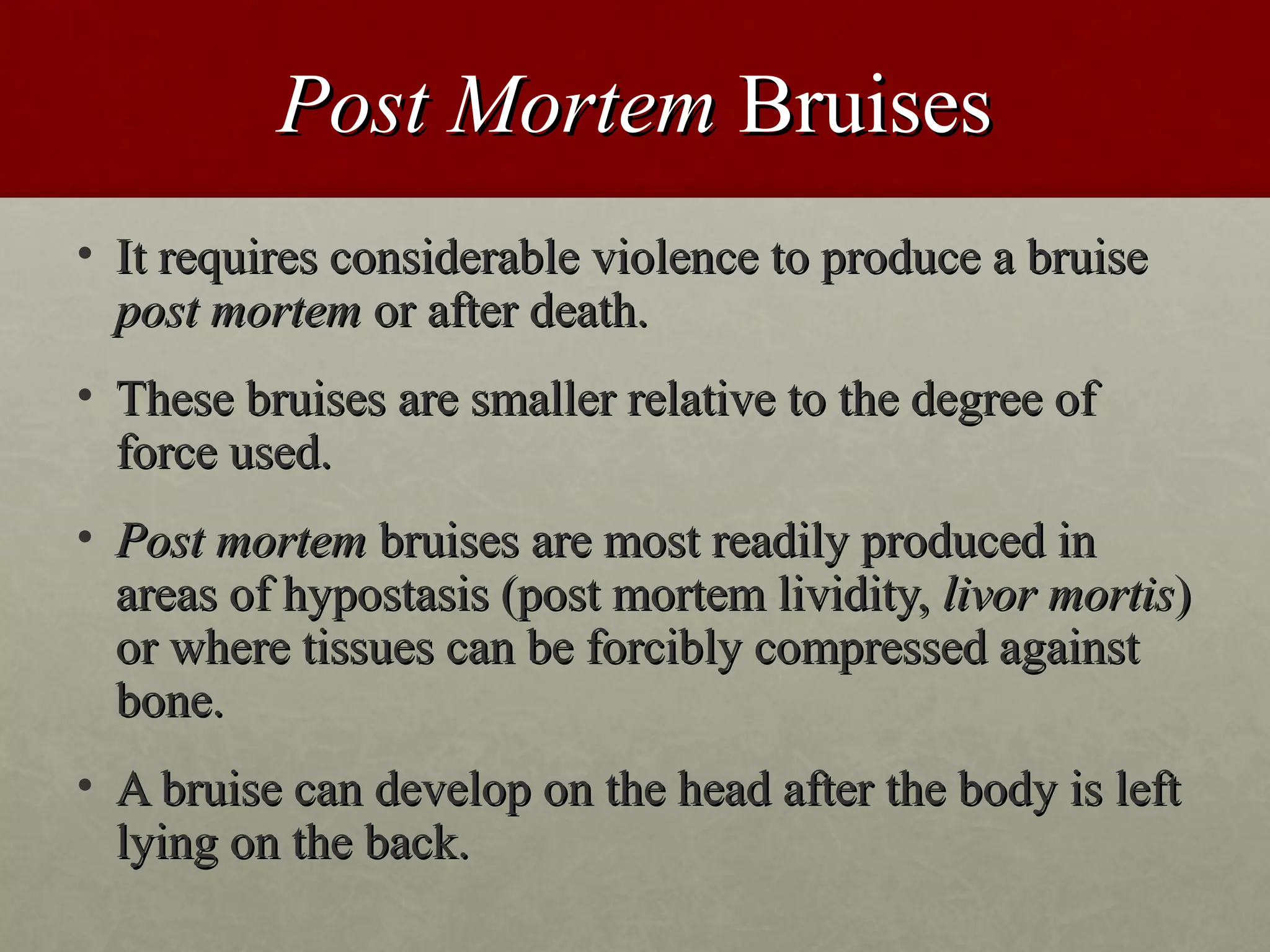Post Mortem Bruises
• It requires considerable violence to produce a bruise
  post mortem or after death.
• These bruises are smaller relative to the degree of
  force used.
• Post mortem bruises are most readily produced in
  areas of hypostasis (post mortem lividity, livor mortis)
  or where tissues can be forcibly compressed against
  bone.
• A bruise can develop on the head after the body is left
  lying on the back.
 