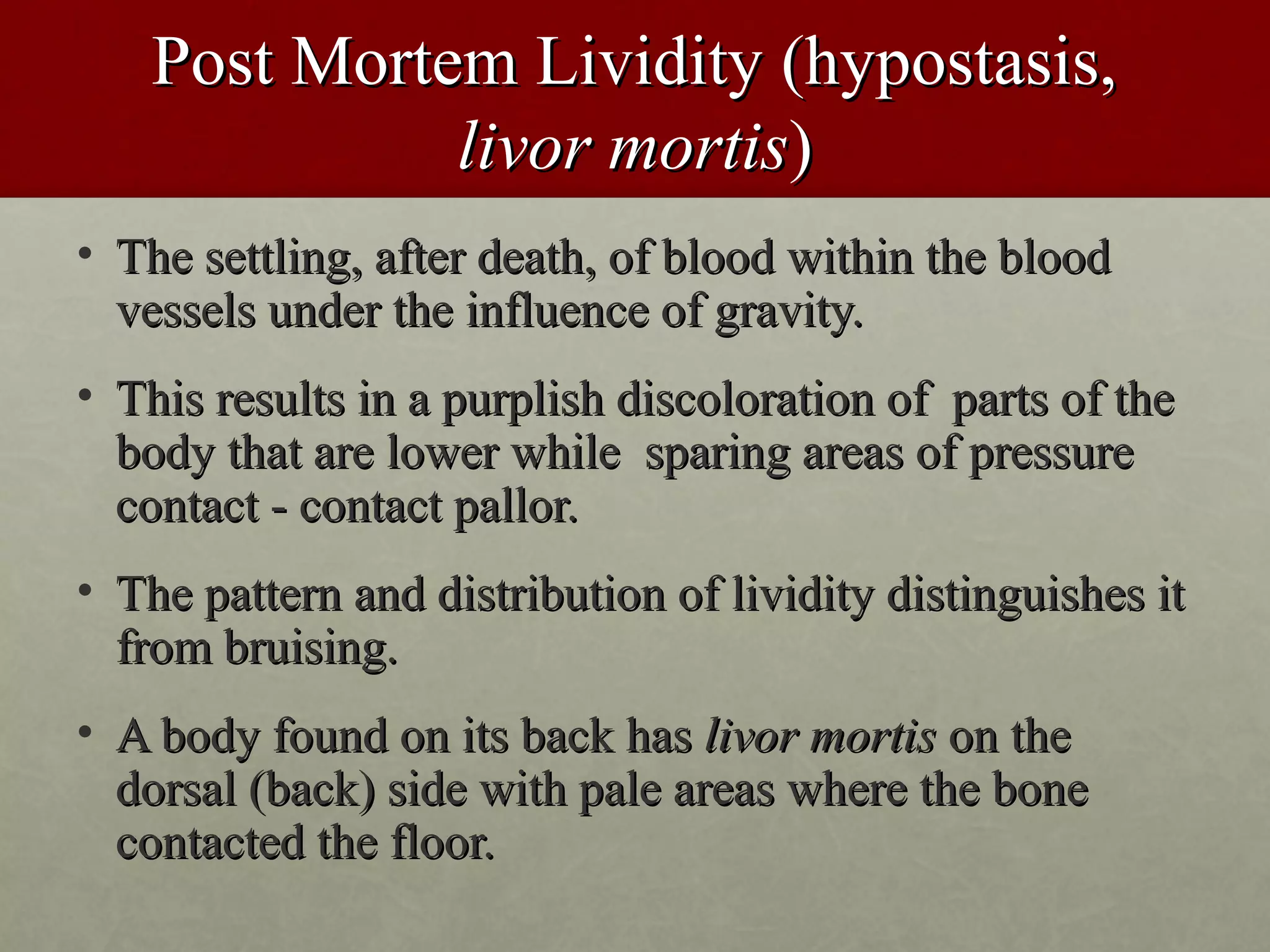Post Mortem Lividity (hypostasis,
              livor mortis)
• The settling, after death, of blood within the blood
  vessels under the influence of gravity.
• This results in a purplish discoloration of parts of the
  body that are lower while sparing areas of pressure
  contact - contact pallor.
• The pattern and distribution of lividity distinguishes it
  from bruising.
• A body found on its back has livor mortis on the
  dorsal (back) side with pale areas where the bone
  contacted the floor.
 