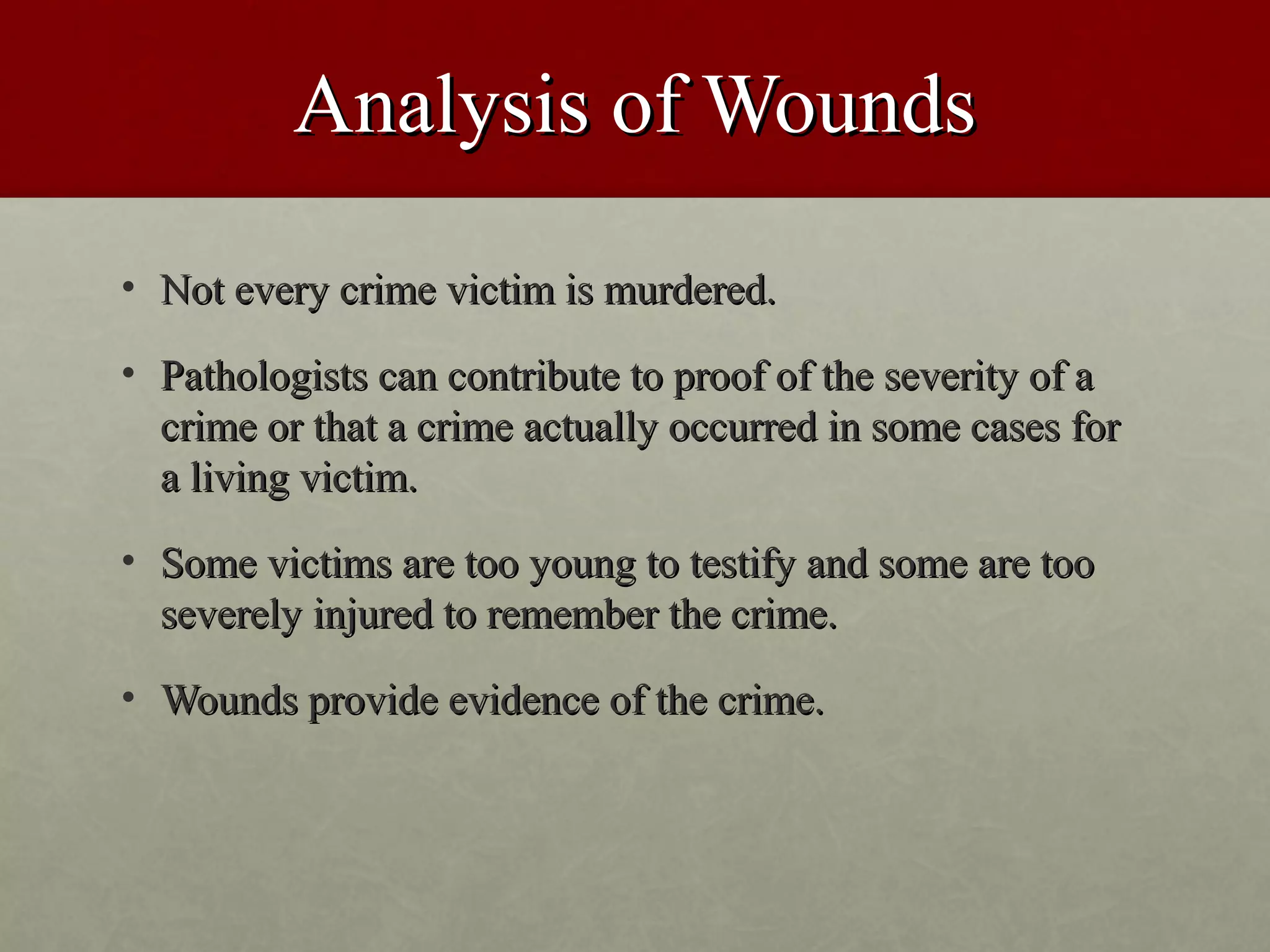 Analysis of Wounds
• Not every crime victim is murdered.

• Pathologists can contribute to proof of the severity of a
  crime or that a crime actually occurred in some cases for
  a living victim.
• Some victims are too young to testify and some are too
  severely injured to remember the crime.
• Wounds provide evidence of the crime.
 