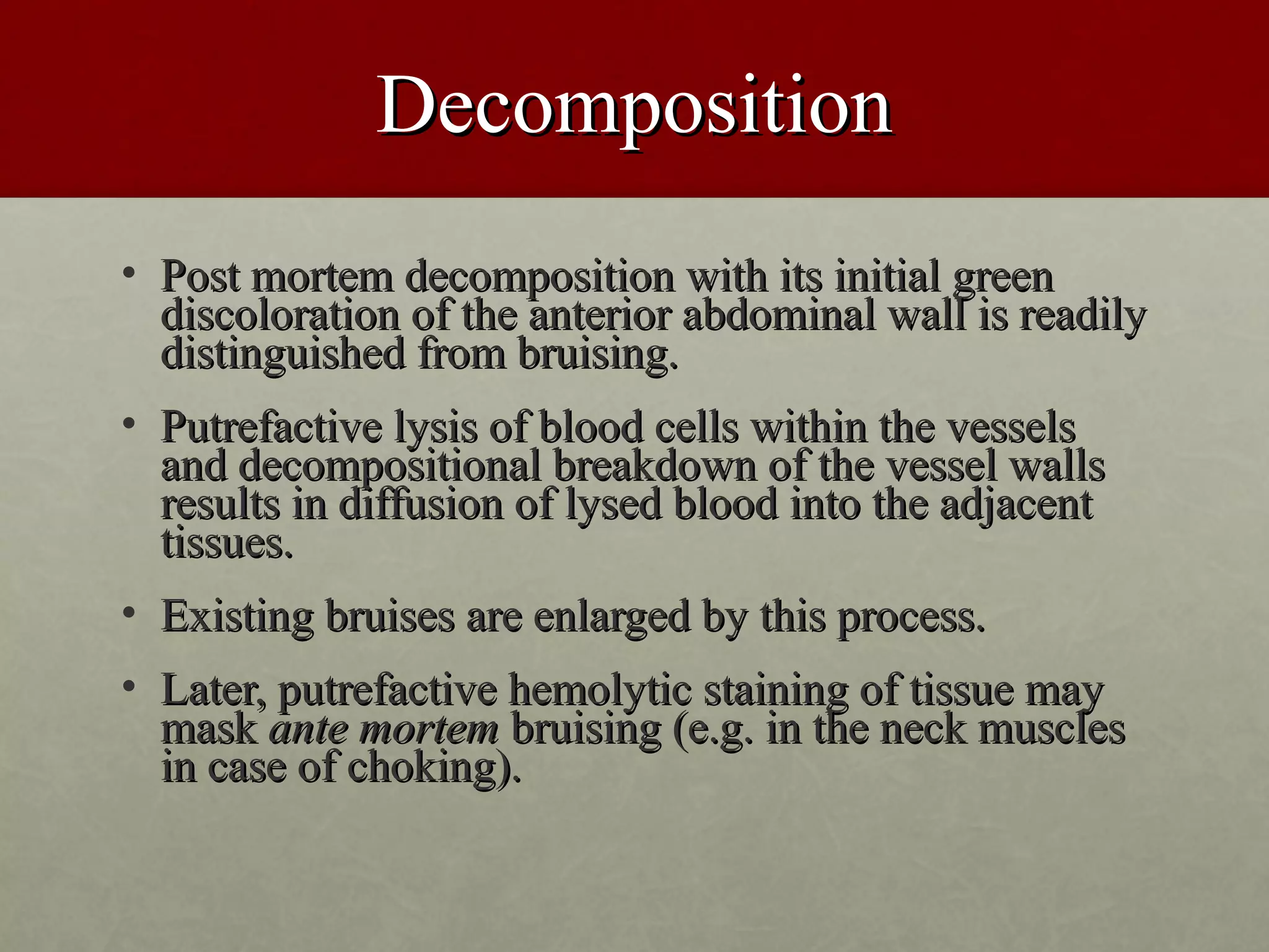 Decomposition
• Post mortem decomposition with its initial green
  discoloration of the anterior abdominal wall is readily
  distinguished from bruising.
• Putrefactive lysis of blood cells within the vessels
  and decompositional breakdown of the vessel walls
  results in diffusion of lysed blood into the adjacent
  tissues.
• Existing bruises are enlarged by this process.
• Later, putrefactive hemolytic staining of tissue may
  mask ante mortem bruising (e.g. in the neck muscles
  in case of choking).
 