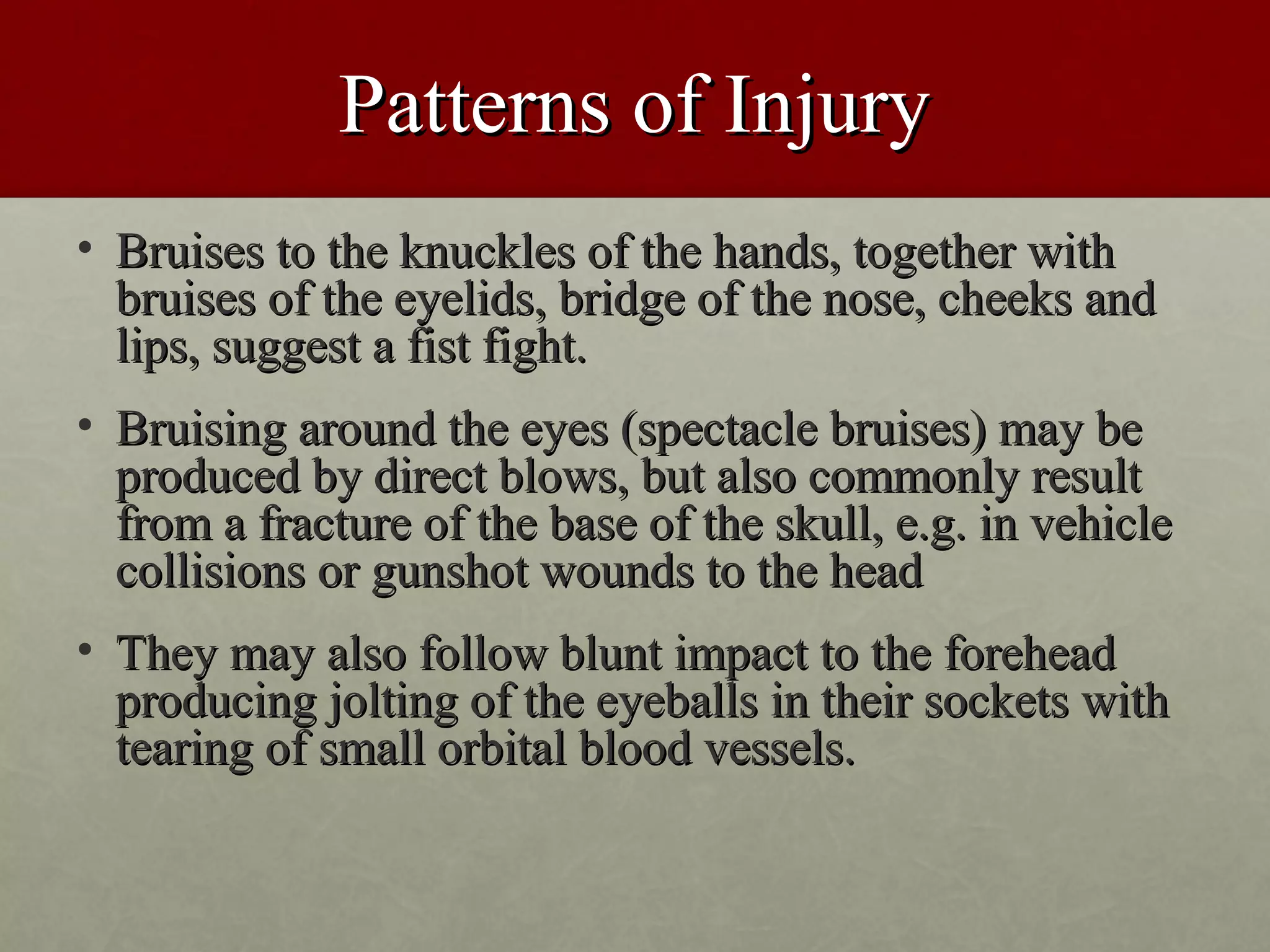 Patterns of Injury
• Bruises to the knuckles of the hands, together with
  bruises of the eyelids, bridge of the nose, cheeks and
  lips, suggest a fist fight.
• Bruising around the eyes (spectacle bruises) may be
  produced by direct blows, but also commonly result
  from a fracture of the base of the skull, e.g. in vehicle
  collisions or gunshot wounds to the head
• They may also follow blunt impact to the forehead
  producing jolting of the eyeballs in their sockets with
  tearing of small orbital blood vessels.
 