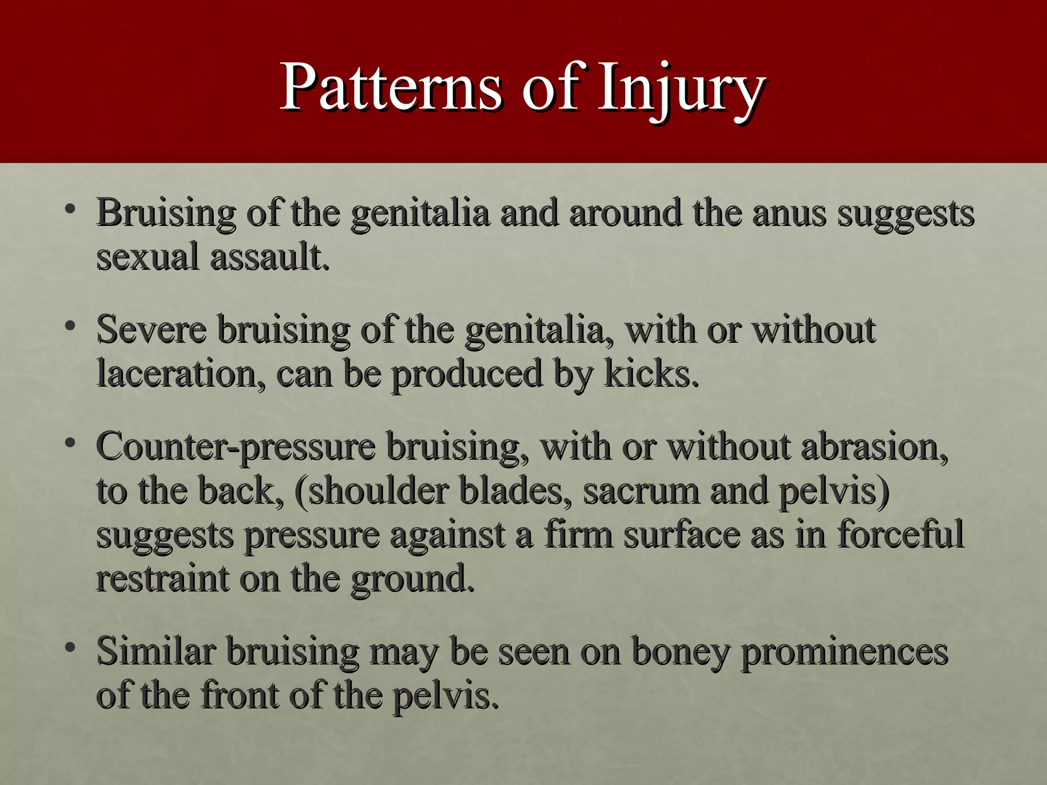 Patterns of Injury
• Bruising of the genitalia and around the anus suggests
  sexual assault.
• Severe bruising of the genitalia, with or without
  laceration, can be produced by kicks.
• Counter-pressure bruising, with or without abrasion,
  to the back, (shoulder blades, sacrum and pelvis)
  suggests pressure against a firm surface as in forceful
  restraint on the ground.
• Similar bruising may be seen on boney prominences
  of the front of the pelvis.
 