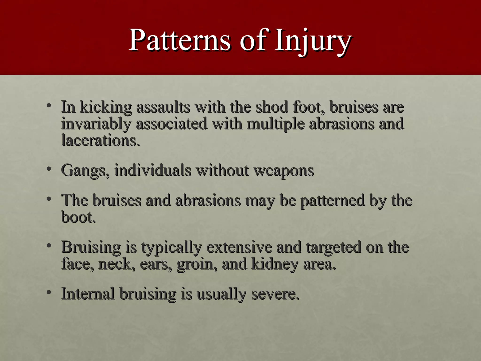 Patterns of Injury
• In kicking assaults with the shod foot, bruises are
  invariably associated with multiple abrasions and
  lacerations.
• Gangs, individuals without weapons
• The bruises and abrasions may be patterned by the
  boot.
• Bruising is typically extensive and targeted on the
  face, neck, ears, groin, and kidney area.
• Internal bruising is usually severe.
 