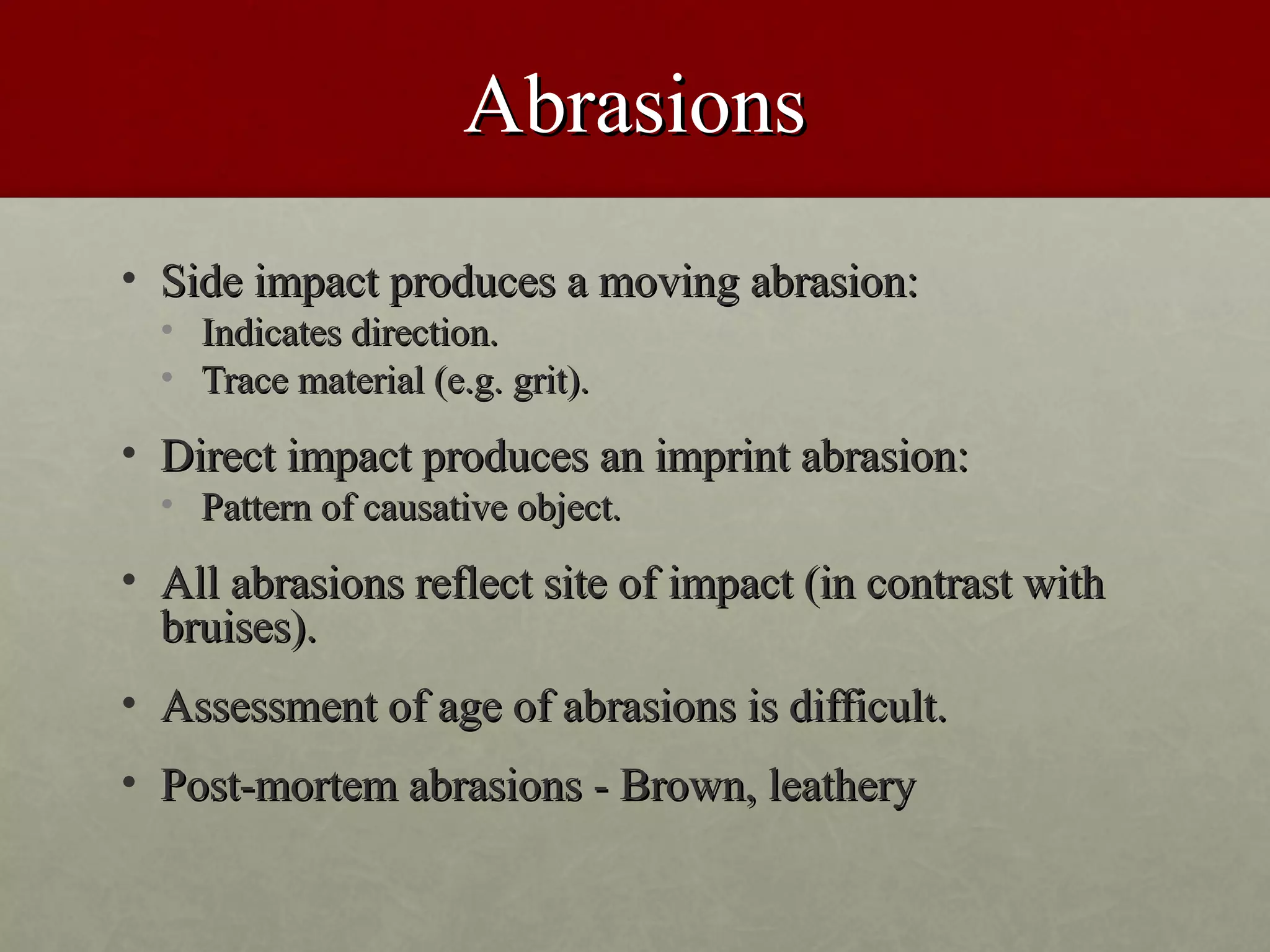 Abrasions
• Side impact produces a moving abrasion:
  • Indicates direction.
  • Trace material (e.g. grit).

• Direct impact produces an imprint abrasion:
  • Pattern of causative object.

• All abrasions reflect site of impact (in contrast with
  bruises).
• Assessment of age of abrasions is difficult.
• Post-mortem abrasions - Brown, leathery
 
