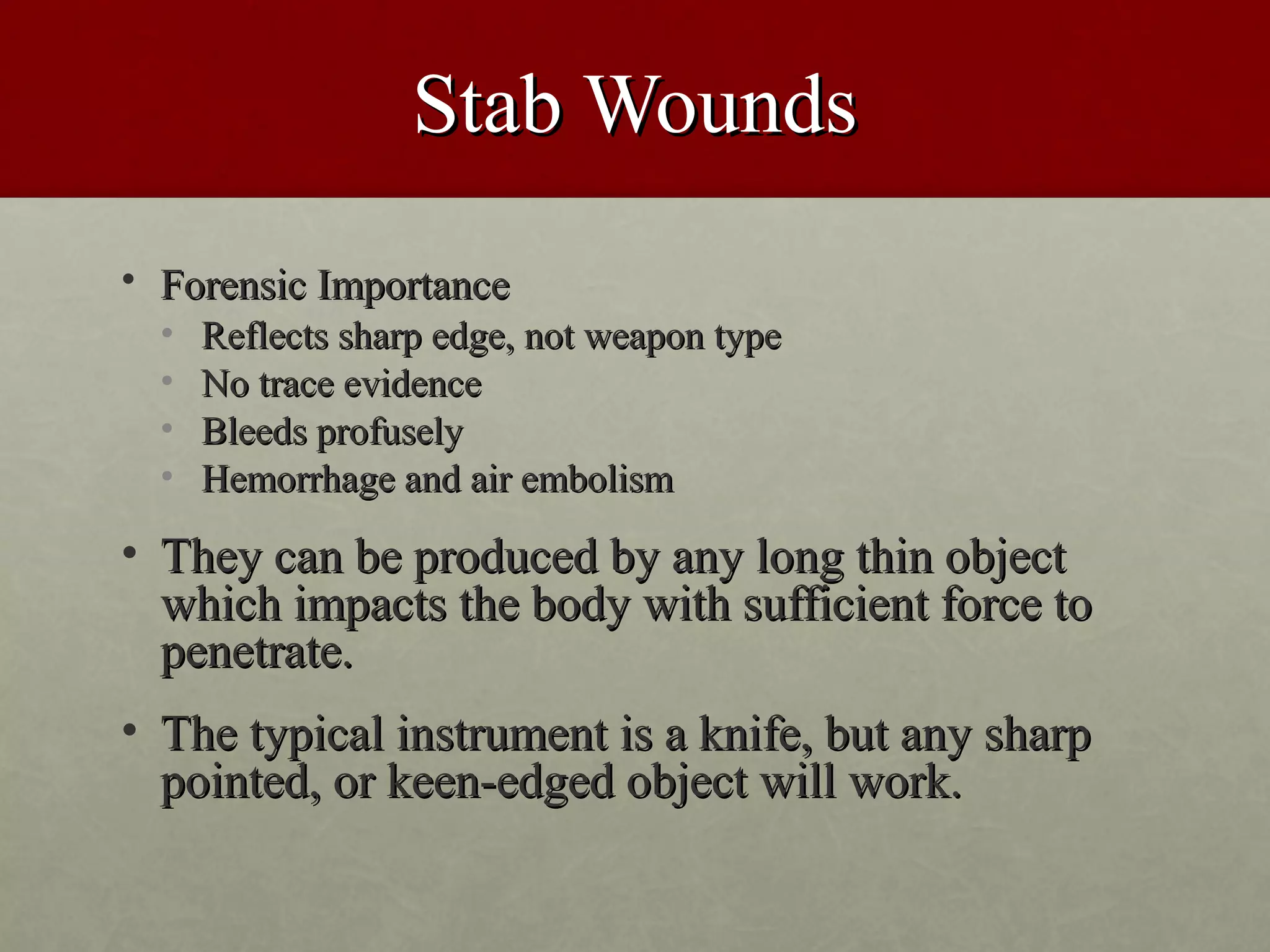 Stab Wounds
• Forensic Importance
  •   Reflects sharp edge, not weapon type
  •   No trace evidence
  •   Bleeds profusely
  •   Hemorrhage and air embolism

• They can be produced by any long thin object
  which impacts the body with sufficient force to
  penetrate.
• The typical instrument is a knife, but any sharp
  pointed, or keen-edged object will work.
 