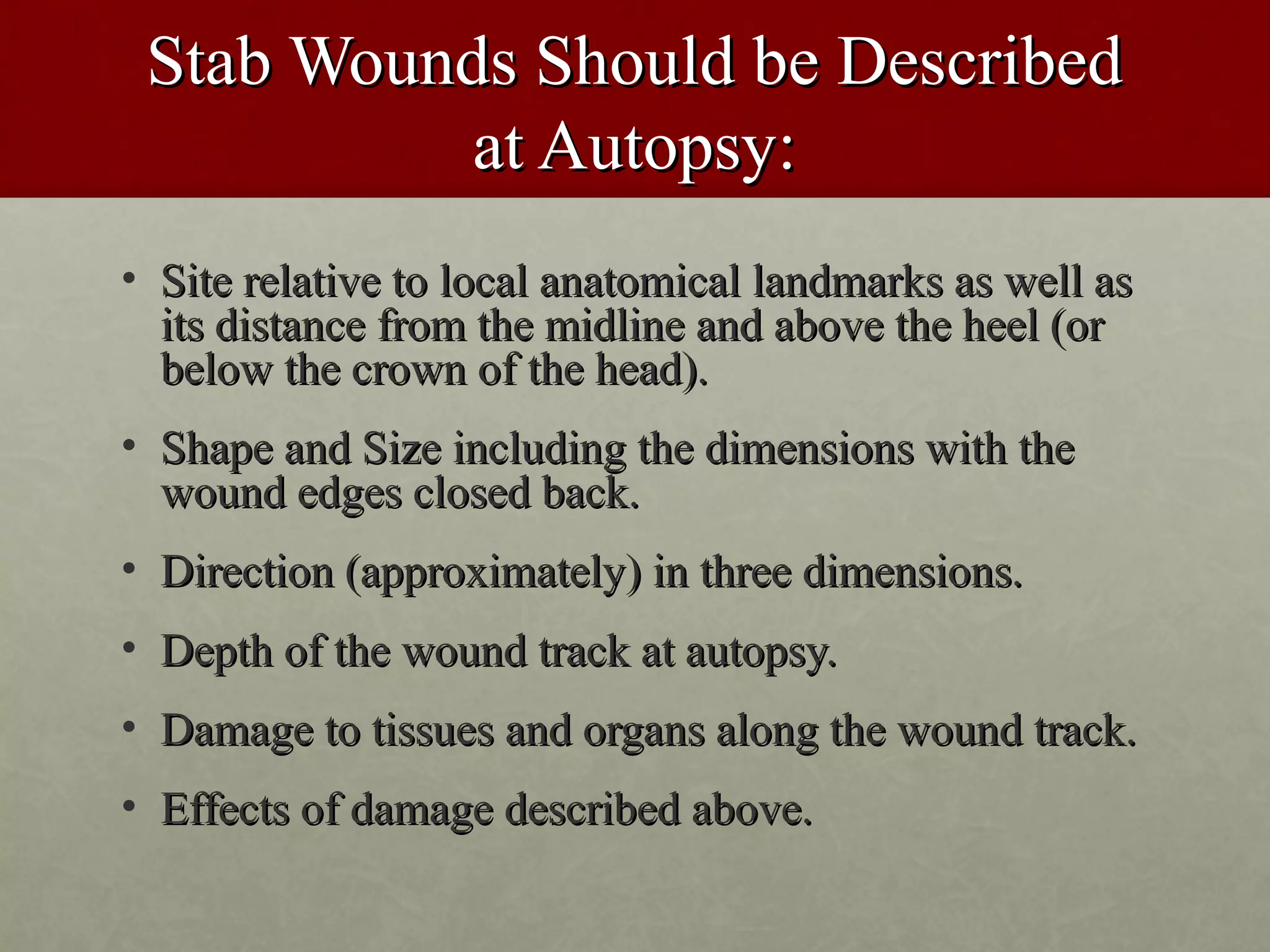 Stab Wounds Should be Described
           at Autopsy:
• Site relative to local anatomical landmarks as well as
  its distance from the midline and above the heel (or
  below the crown of the head).
• Shape and Size including the dimensions with the
  wound edges closed back.
• Direction (approximately) in three dimensions.
• Depth of the wound track at autopsy.
• Damage to tissues and organs along the wound track.
• Effects of damage described above.
 