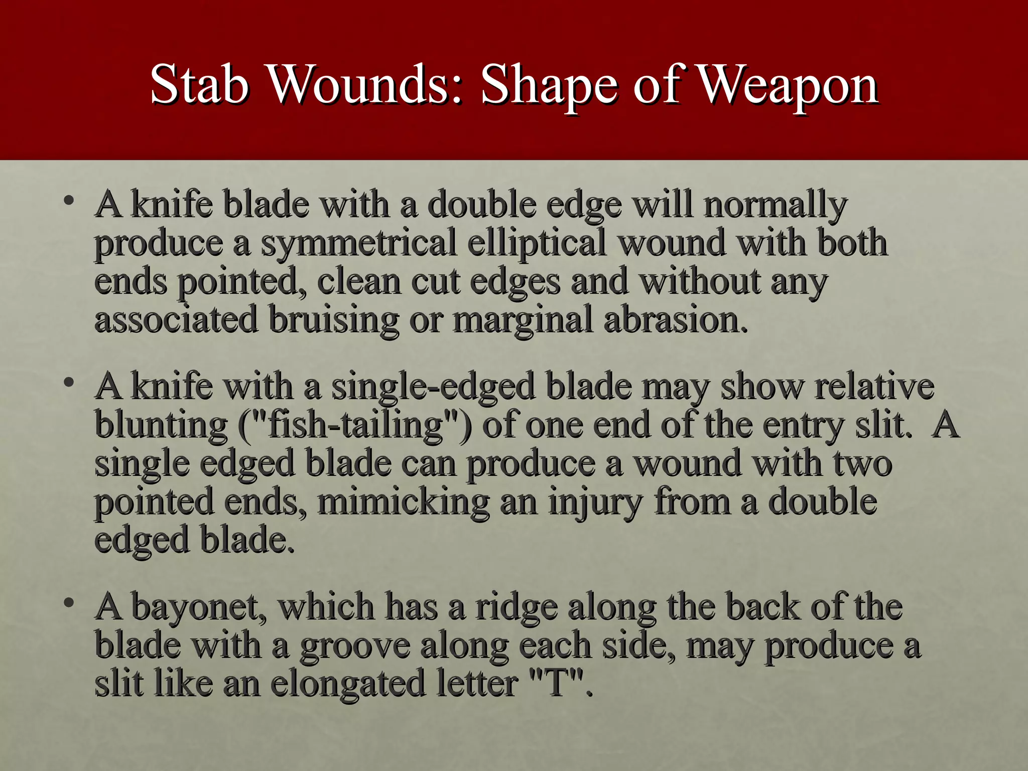 Stab Wounds: Shape of Weapon
• A knife blade with a double edge will normally
  produce a symmetrical elliptical wound with both
  ends pointed, clean cut edges and without any
  associated bruising or marginal abrasion.
• A knife with a single-edged blade may show relative
  blunting ("fish-tailing") of one end of the entry slit. A
  single edged blade can produce a wound with two
  pointed ends, mimicking an injury from a double
  edged blade.
• A bayonet, which has a ridge along the back of the
  blade with a groove along each side, may produce a
  slit like an elongated letter "T".
 