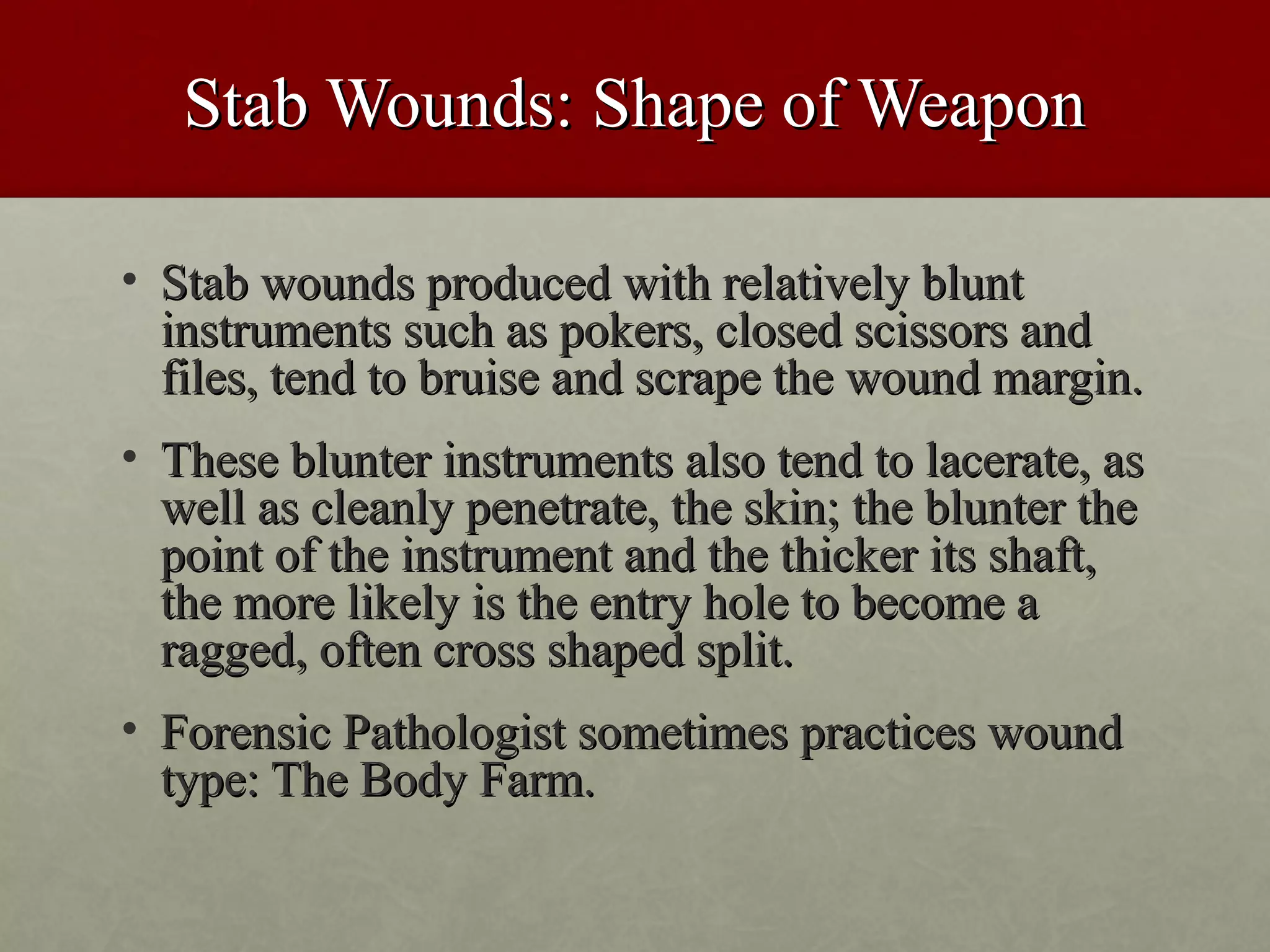 Stab Wounds: Shape of Weapon

• Stab wounds produced with relatively blunt
  instruments such as pokers, closed scissors and
  files, tend to bruise and scrape the wound margin.
• These blunter instruments also tend to lacerate, as
  well as cleanly penetrate, the skin; the blunter the
  point of the instrument and the thicker its shaft,
  the more likely is the entry hole to become a
  ragged, often cross shaped split.
• Forensic Pathologist sometimes practices wound
  type: The Body Farm.
 