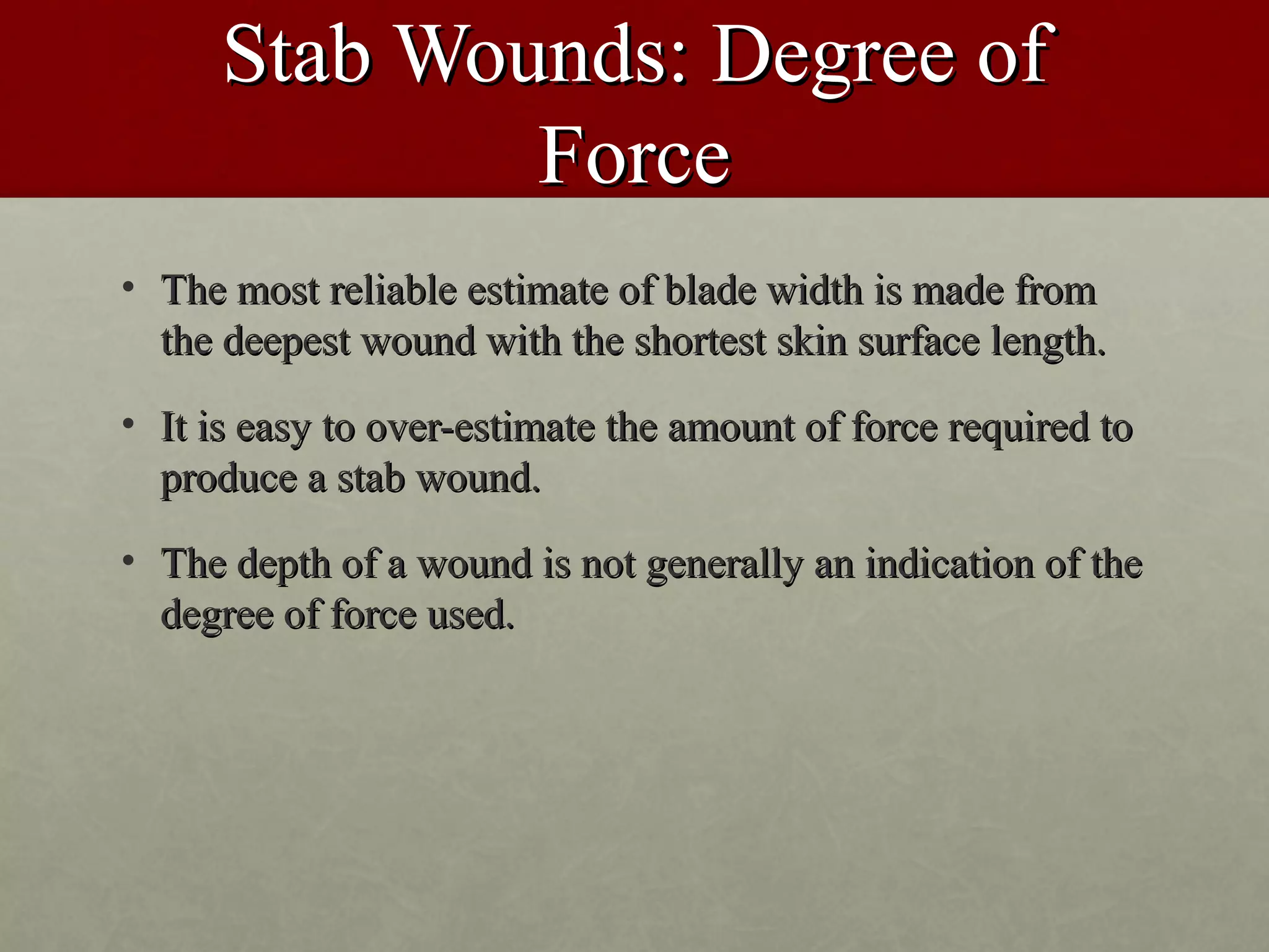 Stab Wounds: Degree of
              Force
• The most reliable estimate of blade width is made from
  the deepest wound with the shortest skin surface length.
• It is easy to over-estimate the amount of force required to
  produce a stab wound.
• The depth of a wound is not generally an indication of the
  degree of force used.
 