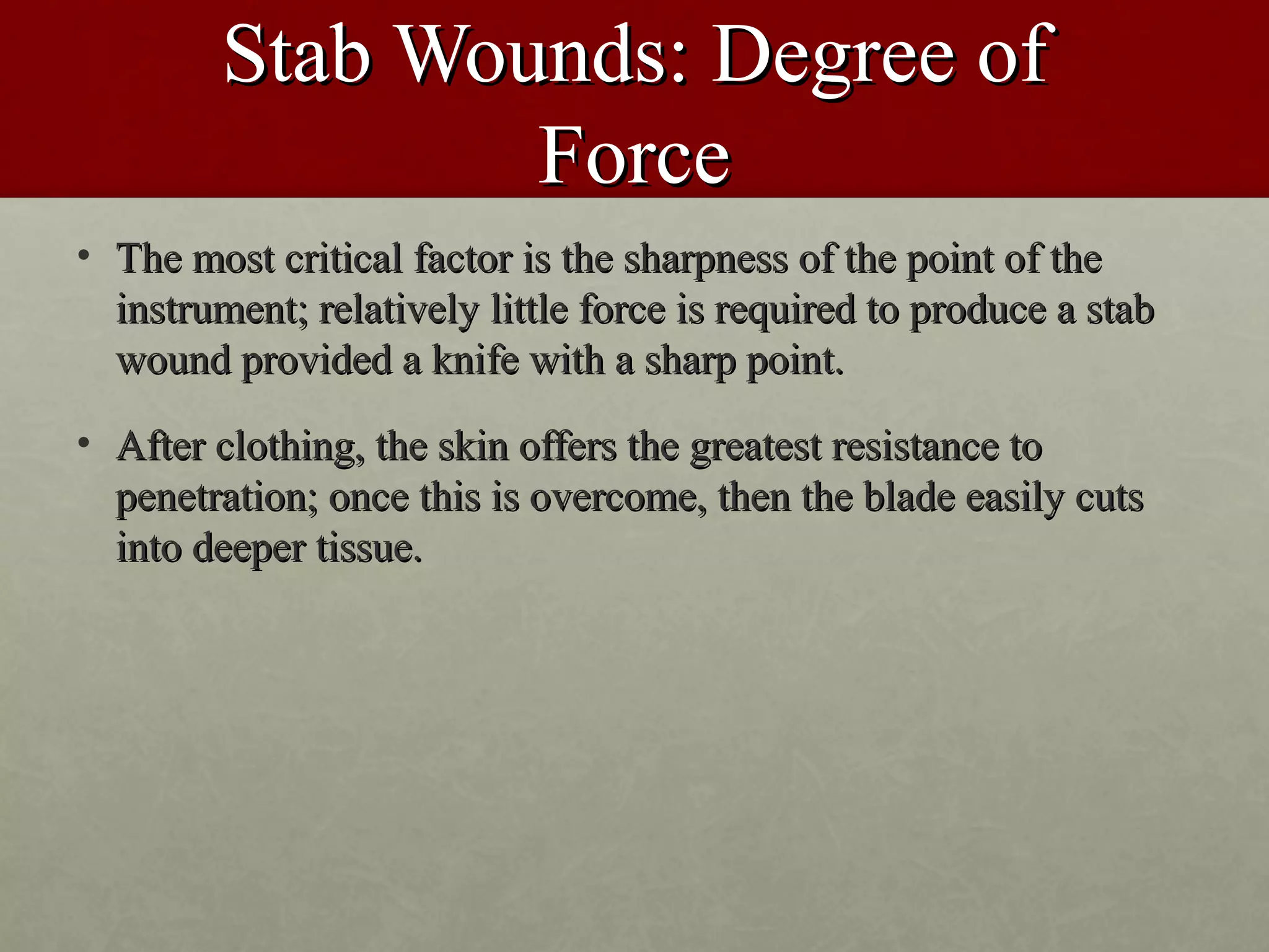 Stab Wounds: Degree of
                 Force
• The most critical factor is the sharpness of the point of the
  instrument; relatively little force is required to produce a stab
  wound provided a knife with a sharp point.
• After clothing, the skin offers the greatest resistance to
  penetration; once this is overcome, then the blade easily cuts
  into deeper tissue.
 