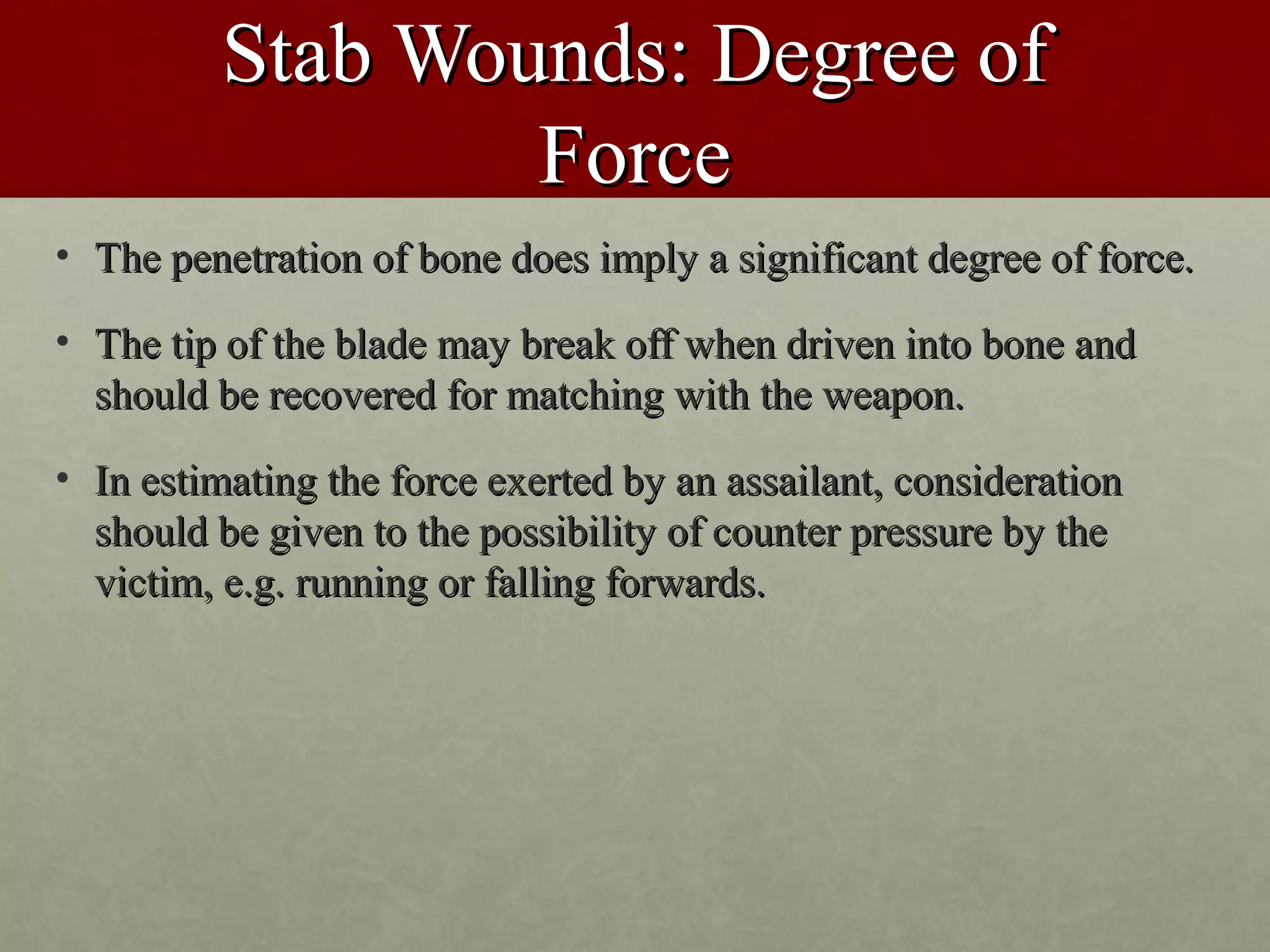 Stab Wounds: Degree of
                 Force
• The penetration of bone does imply a significant degree of force.

• The tip of the blade may break off when driven into bone and
  should be recovered for matching with the weapon.
• In estimating the force exerted by an assailant, consideration
  should be given to the possibility of counter pressure by the
  victim, e.g. running or falling forwards.
 