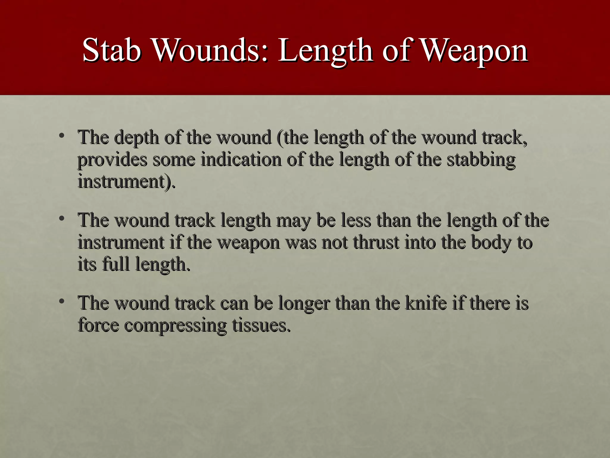Stab Wounds: Length of Weapon

• The depth of the wound (the length of the wound track,
  provides some indication of the length of the stabbing
  instrument).
• The wound track length may be less than the length of the
  instrument if the weapon was not thrust into the body to
  its full length.
• The wound track can be longer than the knife if there is
  force compressing tissues.
 