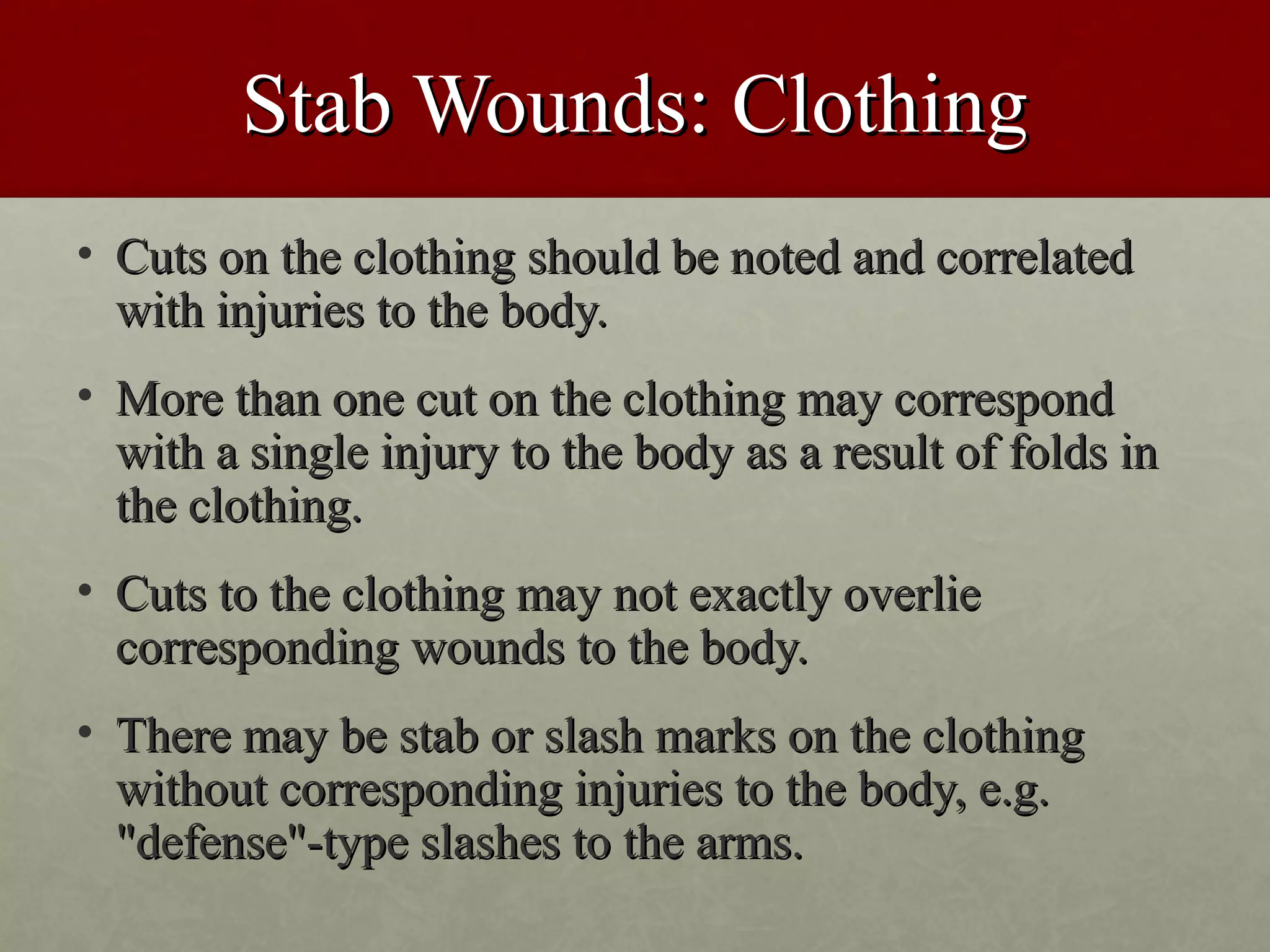 Stab Wounds: Clothing
• Cuts on the clothing should be noted and correlated
  with injuries to the body.
• More than one cut on the clothing may correspond
  with a single injury to the body as a result of folds in
  the clothing.
• Cuts to the clothing may not exactly overlie
  corresponding wounds to the body.
• There may be stab or slash marks on the clothing
  without corresponding injuries to the body, e.g.
  "defense"-type slashes to the arms.
 