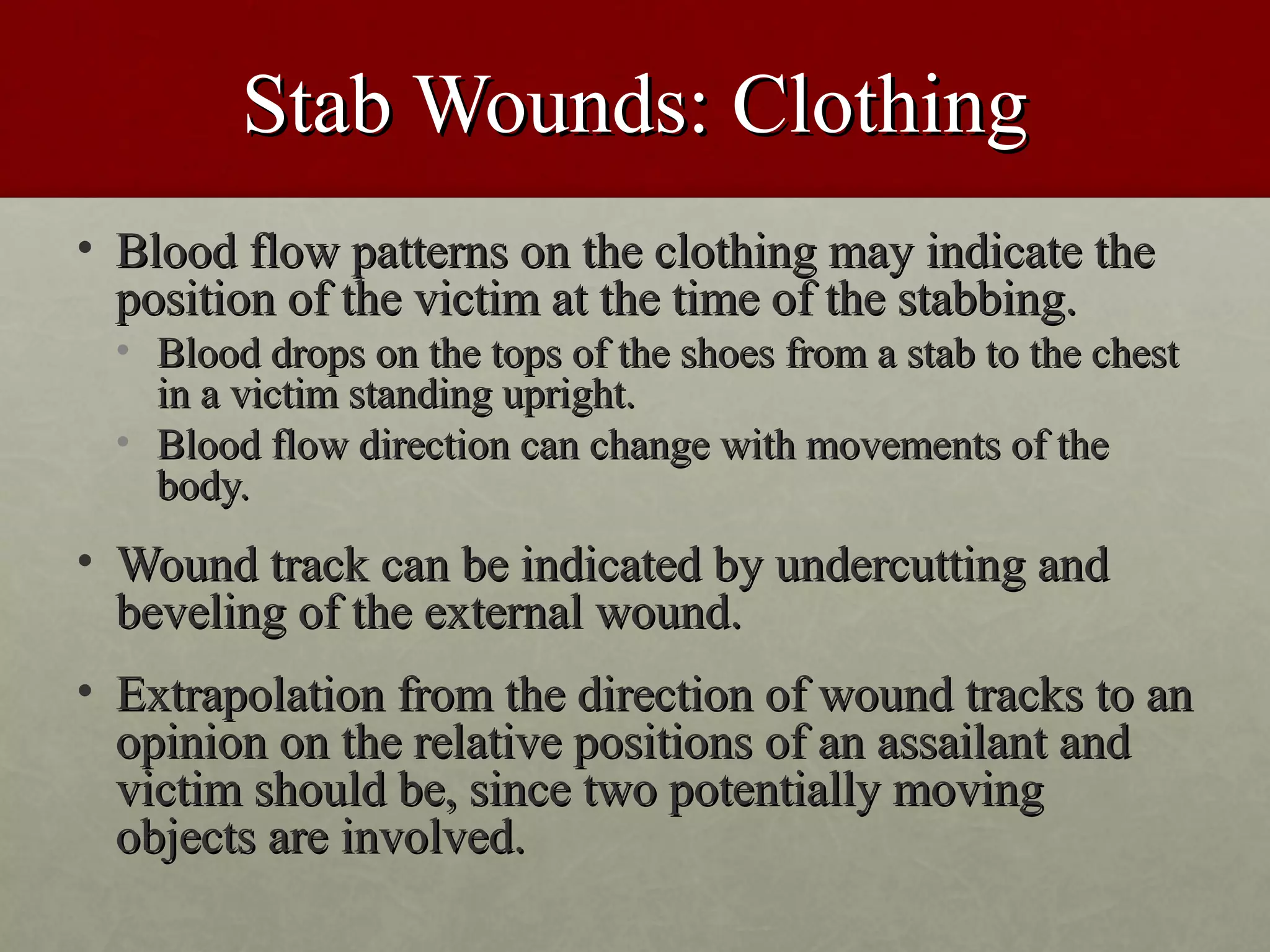 Stab Wounds: Clothing
• Blood flow patterns on the clothing may indicate the
  position of the victim at the time of the stabbing.
 • Blood drops on the tops of the shoes from a stab to the chest
   in a victim standing upright.
 • Blood flow direction can change with movements of the
   body.
• Wound track can be indicated by undercutting and
  beveling of the external wound.
• Extrapolation from the direction of wound tracks to an
  opinion on the relative positions of an assailant and
  victim should be, since two potentially moving
  objects are involved.
 