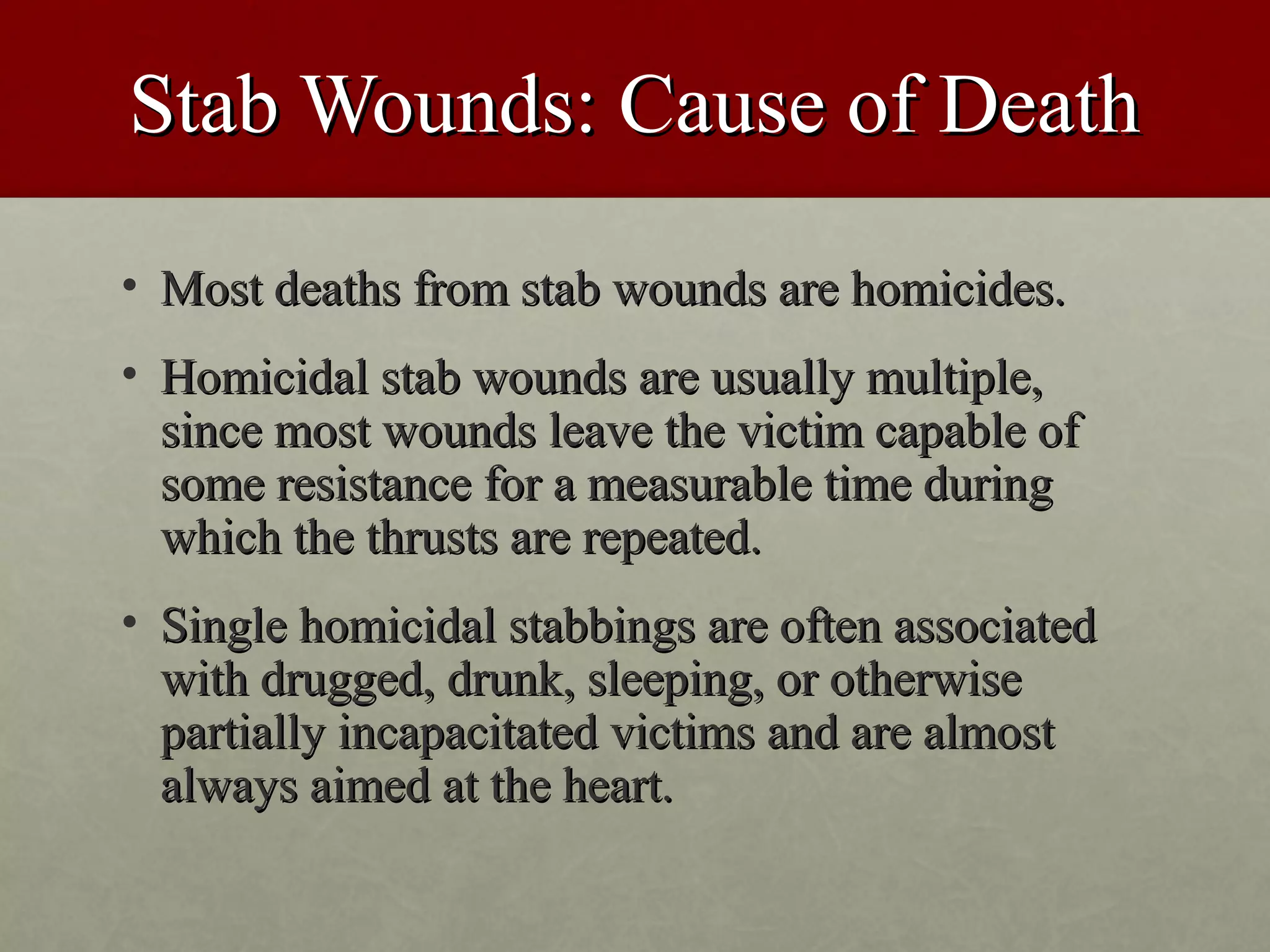 Stab Wounds: Cause of Death
• Most deaths from stab wounds are homicides.
• Homicidal stab wounds are usually multiple,
  since most wounds leave the victim capable of
  some resistance for a measurable time during
  which the thrusts are repeated.
• Single homicidal stabbings are often associated
  with drugged, drunk, sleeping, or otherwise
  partially incapacitated victims and are almost
  always aimed at the heart.
 