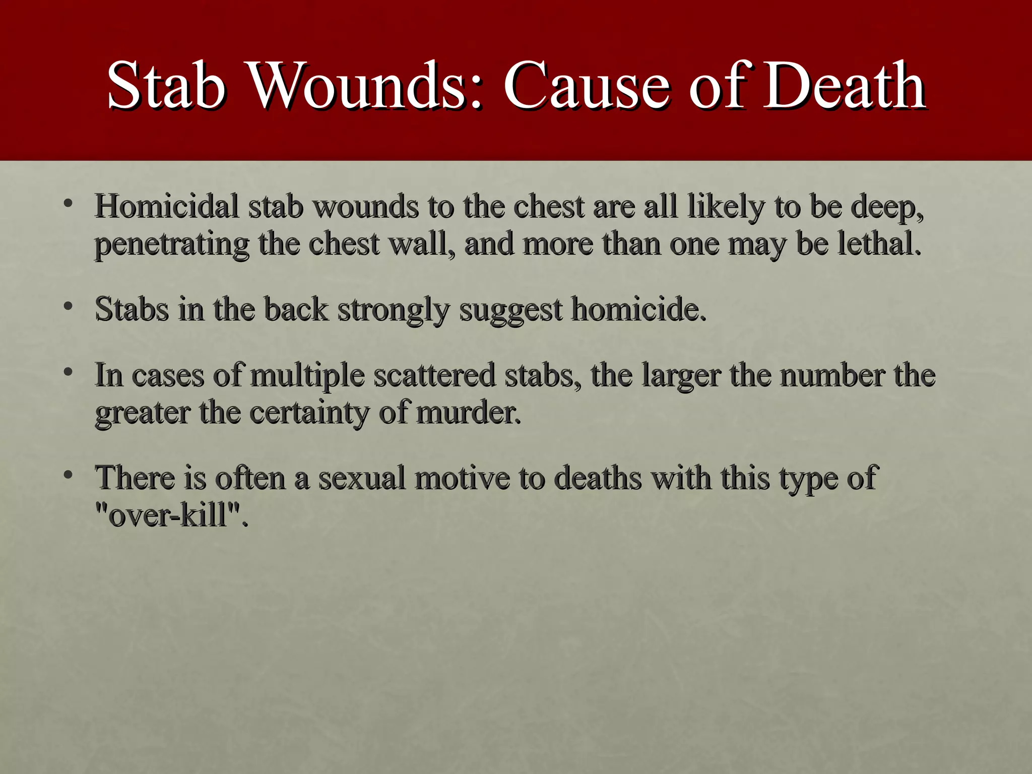Stab Wounds: Cause of Death
• Homicidal stab wounds to the chest are all likely to be deep,
  penetrating the chest wall, and more than one may be lethal.
• Stabs in the back strongly suggest homicide.
• In cases of multiple scattered stabs, the larger the number the
  greater the certainty of murder.
• There is often a sexual motive to deaths with this type of
  "over-kill".
 