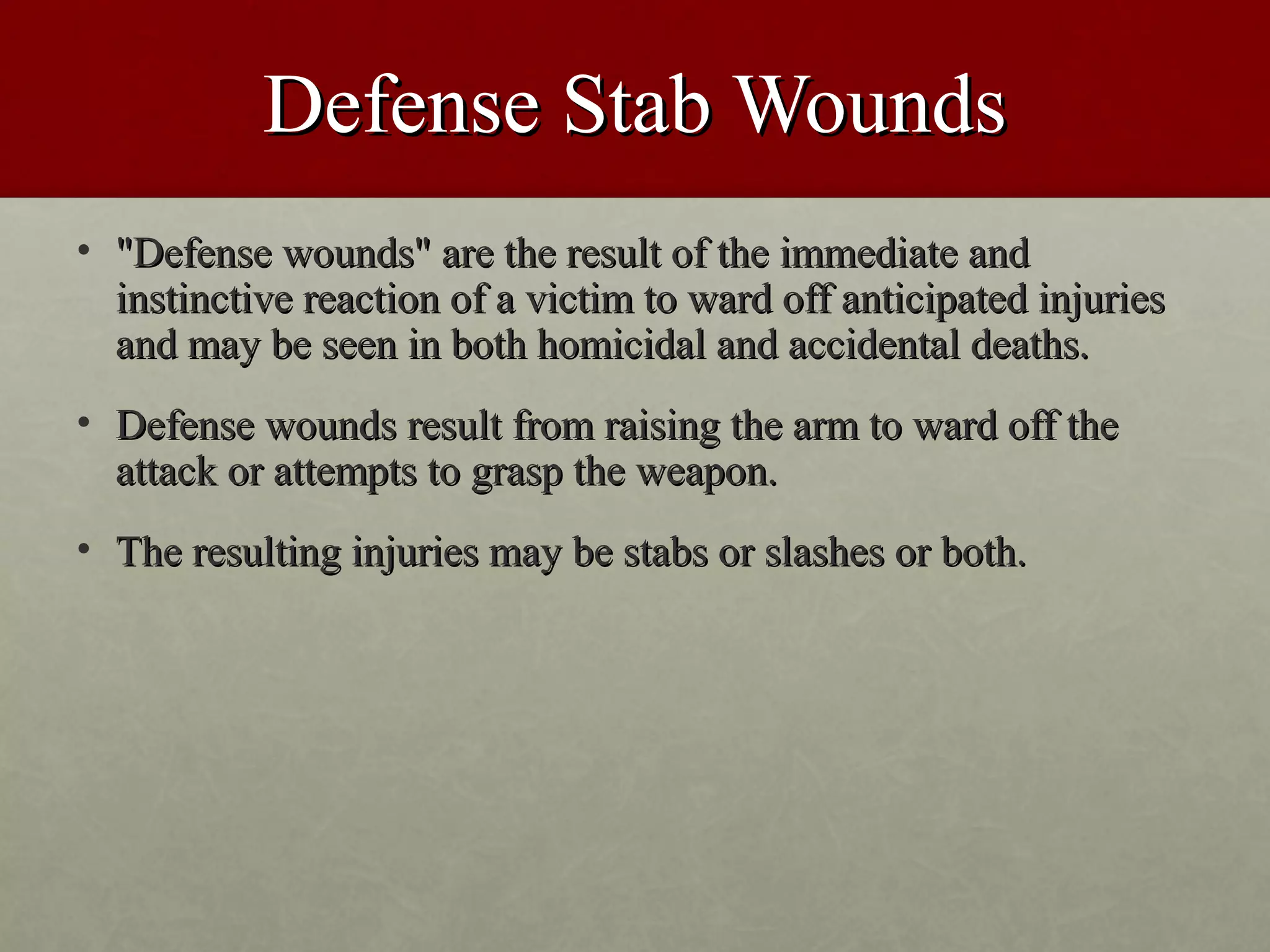 Defense Stab Wounds
• "Defense wounds" are the result of the immediate and
  instinctive reaction of a victim to ward off anticipated injuries
  and may be seen in both homicidal and accidental deaths.
• Defense wounds result from raising the arm to ward off the
  attack or attempts to grasp the weapon.
• The resulting injuries may be stabs or slashes or both.
 